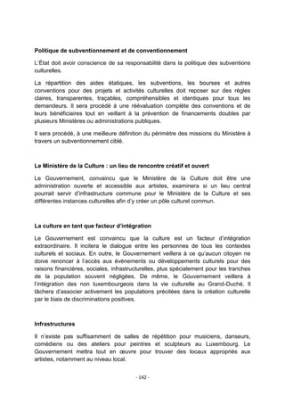 Politique de subventionnement et de conventionnement
L‟État doit avoir conscience de sa responsabilité dans la politique des subventions
culturelles.
La répartition des aides étatiques, les subventions, les bourses et autres
conventions pour des projets et activités culturelles doit reposer sur des règles
claires, transparentes, traçables, compréhensibles et identiques pour tous les
demandeurs. Il sera procédé à une réévaluation complète des conventions et de
leurs bénéficiaires tout en veillant à la prévention de financements doubles par
plusieurs Ministères ou administrations publiques.
Il sera procédé, à une meilleure définition du périmètre des missions du Ministère à
travers un subventionnement ciblé.

Le Ministère de la Culture : un lieu de rencontre créatif et ouvert
Le Gouvernement, convaincu que le Ministère de la Culture doit être une
administration ouverte et accessible aux artistes, examinera si un lieu central
pourrait servir d‟infrastructure commune pour le Ministère de la Culture et ses
différentes instances culturelles afin d‟y créer un pôle culturel commun.

La culture en tant que facteur d’intégration
Le Gouvernement est convaincu que la culture est un facteur d‟intégration
extraordinaire. Il incitera le dialogue entre les personnes de tous les contextes
culturels et sociaux. En outre, le Gouvernement veillera à ce qu‟aucun citoyen ne
doive renoncer à l‟accès aux évènements ou développements culturels pour des
raisons financières, sociales, infrastructurelles, plus spécialement pour les tranches
de la population souvent négligées. De même, le Gouvernement veillera à
l‟intégration des non luxembourgeois dans la vie culturelle au Grand-Duché. Il
tâchera d‟associer activement les populations précitées dans la création culturelle
par le biais de discriminations positives.

Infrastructures
Il n‟existe pas suffisamment de salles de répétition pour musiciens, danseurs,
comédiens ou des ateliers pour peintres et sculpteurs au Luxembourg. Le
Gouvernement mettra tout en œuvre pour trouver des locaux appropriés aux
artistes, notamment au niveau local.
- 142 -

 