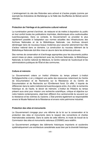 L‟aménagement du site des Rotondes sera achevé et d‟autres projets (comme par
exemple les Ardoisières de Martelange ou la Halle des Soufflantes de Belval) seront
relancés.

Protection de l’héritage et du patrimoine culturel national
La numérisation permet d‟archiver, de restaurer et de mettre à disposition du public
en tout confort toutes les publications imprimées, électroniques et/ou audiovisuelles
luxembourgeoises. Dans ce contexte, le Gouvernement va procéder le plus
rapidement possible à l‟adaptation aux normes actuelles des infrastructures des
Archives Nationales et de la Bibliothèque Nationale. Les Archives doivent
déménager dans de nouveaux locaux modernes pour assumer pleinement leur rôle
d‟acteur national dans ce domaine. La construction du nouveau bâtiment de la
Bibliothèque Nationale doit être mise en œuvre dans les échéances prévues.
Des normes de conservation et d‟archivage appropriées pour les documents publics
seront mises en place, conjointement avec les Archives Nationales, la Bibliothèque
Nationale, le Centre national de littérature, le Centre national de l‟audiovisuel et les
administrations publiques de l‟État et des communes.

Culture et mémoire
Le Gouvernement créera un Institut d'Histoire du temps présent (« Institut
fürZeitgeschichte ») en y intégrant une partie des ressources notamment du Centre
de Documentation et de Recherche sur la Résistance et du Centre de
Documentation et de Recherche sur l'Enrôlement forcé. En effet, il importe de
différencier dans le cadre institutionnel luxembourgeois entre, d'un côté, la recherche
historique et, de l'autre, le devoir de mémoire. L‟Institut de l'Histoire du temps
présent aura ainsi pour mission une recherche scientifique, critique et objective sur
notre histoire contemporaine, objet bien différent d'un centre/comité du souvenir sur
la résistance et les victimes du nazisme. L‟Etat prendra également sa responsabilité
envers le Musée National de la Résistance et envers notre patrimoine industriel.

Protection des sites et monuments
Le Gouvernement s‟engage pour une réforme de la loi sur la conservation et la
protection des sites et monuments dans le respect des conventions et chartes
internationales existantes. Dans le cadre de cette réforme, le mode de travail de la
Commission des sites et monuments nationaux (COSIMO) sera redéfini.
Le Gouvernement protégera des bâtiments historiques importants et soutiendra
systématiquement une architecture caractérisée aussi bien par la diversité historique
- 143 -

 
