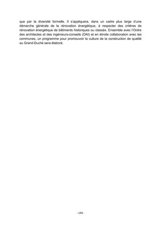 que par la diversité formelle. Il s‟appliquera, dans un cadre plus large d‟une
démarche générale de la rénovation énergétique, à respecter des critères de
rénovation énergétique de bâtiments historiques ou classés. Ensemble avec l‟Ordre
des architectes et des ingénieurs-conseils (OAI) et en étroite collaboration avec les
communes, un programme pour promouvoir la culture de la construction de qualité
au Grand-Duché sera élaboré.

- 144 -

 