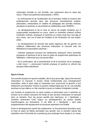 d‟éducation formelle ou non formelle, ceci notamment dans le cadre des
futurs « Plans d‟encadrement périscolaires » (PEP) ;
- du renforcement et de l‟amélioration de la formation initiale et continue des
professionnels œuvrant dans des structures d‟encadrement scolaire,
périscolaire, extrascolaire en matière de pédagogie des activités motrices,
physiques et sportives, le cas échéant en collaboration avec l‟ENEPS ;
- du développement et de la mise en œuvre de projets similaires aux 5
projets-pilotes actuellement en cours, visant un ensemble cohérent d‟offres
d‟activités motrices, physiques et sportives au niveau local pour tout âge et
tout niveau, ceci sur la base de l‟analyse et de l‟évaluation de ces projetspilote ;
- du développement de services des sports régionaux afin de garantir une
meilleure collaboration des structures d‟éducation et d‟accueil avec les
fédérations et associations sportives ;
- d‟études expliquant pourquoi les adolescents pratiquent moins d‟activités
physiques et sportives et de la mise en place de programmes spécifiques de
fidélisation, notamment pour les jeunes filles ;
- de la continuation, de la diversification et de la promotion de la campagne
« Lëtz move ! » promouvant l‟activité physique et sportive en attirant des
groupes-cibles spécifiques.

Sport à l’école
Une activité physique et sportive adaptée, dès le plus jeune âge, depuis les services
d‟éducation et d‟accueil, à travers l‟école fondamentale puis l‟enseignement
secondaire, reste la base vitale et nécessaire pour promouvoir et garantir à tout
adolescent une éducation motrice et sportive indispensable pour la vie. Les activités
sportives ont par ailleurs un rôle important à jouer en matière d‟intégration sociale.
Les horaires et programmes du sport scolaire et périscolaire sont à optimiser en
fonction de la mission éducative de l‟école et des services d‟éducation et d‟accueil
dans ce domaine. Pour les jeunes sportifs plus talentueux, le « Sportlycée »
constitue dorénavant l‟outil majeur au développement de jeunes sportifs
luxembourgeois qui réussissent. A cet effet, le « Sportlycée » sera doté
progressivement des équipements et structures répondant à sa finalité.
Outre le développement sportif des adolescents, le Gouvernement favorisera aussi
la mise en place de filières permettant aux sportifs, soit un transfert naturel des
bacheliers vers l‟Université de Luxembourg pour prolonger leurs études à un niveau

- 146 -

 