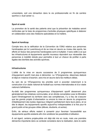 universitaire, soit une réinsertion dans la vie professionnelle en fin de carrière
sportive (« dual career »).

Sport et santé
La promotion de la santé des patients ainsi que la prévention de maladies seront
renforcées par le biais de programmes d‟activités physiques spécifiques à élaborer
en collaboration avec des médecins spécialistes en la matière.

Sport et handicap
Compte tenu de la ratification de la Convention de l‟ONU relative aux personnes
handicapées par le Luxembourg et de sa mise en œuvre au niveau des sports, les
efforts en faveur des personnes handicapées sont à multiplier. Il sera veillé à ce que
les infrastructures et équipements sportifs nouveaux répondent aux nécessités des
personnes à mobilité réduite pour permettre à tout un chacun de profiter à parts
égales des bienfaits des activités sportives.

Infrastructures
L‟utilité de la mise en œuvre successive de 9 programmes quinquennaux
d‟équipement sportif n‟est plus à démontrer. Le 10 eprogramme, désormais élaboré
et déjà en instance d‟examen, sera mis en œuvre dans les meilleurs délais.
Au sein de ce 10eprogramme les priorités sont à accorder notamment à la
construction d‟un stade national de football aux normes internationales et d‟un stade
national d‟athlétisme.
Au-delà des programmes quinquennaux d‟équipement sportif desservant plus
généralement les initiatives communales, et en étroite concertation avec le Ministère
ayant l‟Aménagement du territoire dans ses compétences, il y a lieu de s‟assurer
que les grands projets d‟urbanisation ou encore la mise en œuvre du programme
d‟établissement des lycées régionaux intègrent parfaitement dans leurs plans, et ce
dès le départ, les équipements sportifs aujourd‟hui indispensables à la fois pour le
grand public et les groupes cibles (élèves, étudiants, et autres).
Enfin, de sérieux efforts restent à consentir pour favoriser l‟accessibilité aux
équipements sportifs existants afin d‟en améliorer les possibilités d‟utilisation.
À cet égard, certains projets-pilote ont déjà été mis en route, mais une première
démarche importante dans ce contexte consistera dans la réalisation, dans le cadre

- 147 -

 