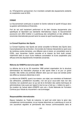 du 10eprogramme quinquennal, d‟un inventaire complet des équipements existants
en coopération avec le SIGI.

COQUE
Le Gouvernement continuera à soutenir le Centre national et sportif d‟Coque dans
sa gestion administrative et financière.
Fort de cet outil hautement performant et de bien d‟autres équipements plus
spécifiques et répondant aux standards internationaux requis, le Gouvernement
poursuivra son effort d‟attirer à Luxembourg des compétitions et des athlètes de
renommée internationale pouvant servir la cause du sport luxembourgeois.

Le Conseil Supérieur des Sports
Le Conseil Supérieur des Sports est censé conseiller le Ministre des Sports dans
l‟accomplissement de sa fonction. A la lumière de l‟intense interactivité du sport avec
de nombreux autres domaines, une réflexion sera à mener, en concertation avec le
COSL, pour dynamiser l‟action concrète et la mission de fond dudit conseil,
notamment dans le souci d‟une meilleure concertation et d‟une coopération plus
efficace entre les départements ministériels concernés.

Réforme de l’ENEPS et de la loi-cadre 1988
La réforme de la loi du 29 novembre 1988 portant organisation de la structure
administrative de l‟éducation physique et des sports reste à ce jour un grand
chantier. Elle mérite une profonde réflexion alors que son issue est censée porter
ses effets sur plusieurs décennies à venir.
La réforme de l‟ENEPS, quant à sa mission, son objet, son orientation et finalement
ses attributions, partiellement nouvelles, n‟en est qu‟un sous-volet mais non des
moindres non seulement pour ce qui est de la formation des cadres techniques et
administratives mais aussi par rapport à tout ce qui a trait aux « métiers du sport ».
Sa mutation de l‟actuel statut d‟ENEPS vers une « Ecole Nationale de Formation
Continue pour l‟étude du mouvement » est à envisager.

Responsabilités internationales
Depuis l‟adoption du Traité de Lisbonne, le sport est entré dans le giron des
compétences communautaires, ce qui impose désormais au Luxembourg un suivi et
une couverture régulière et permanente des travaux communautaires dans le
- 148 -

 