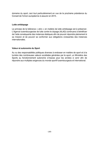 domaine du sport, ceci tout particulièrement en vue de la prochaine présidence du
Conseil de l‟Union européenne à assurer en 2015 .

Lutte antidopage
Le principe de la tolérance « zéro » en matière de lutte antidopage est à préserver.
L‟Agence luxembourgeoise de lutte contre le dopage (ALAD) continuera à bénéficier
de l‟aide conséquente des instances étatiques afin de pouvoir répondre pleinement à
sa mission et de pouvoir se conformer aux obligations croissantes des instances
internationales.

Valeur et autonomie du Sport
Au vu des responsabilités politiques diverses à endosser en matière de sport et à la
lumière des nombreuses valeurs sociétales générées par le sport, un Ministère des
Sports au fonctionnement autonome s‟impose pour les années à venir afin de
répondre aux multiples exigences du monde sportif luxembourgeois et international.

- 149 -

 