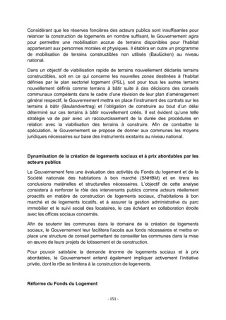 Considérant que les réserves foncières des acteurs publics sont insuffisantes pour
relancer la construction de logements en nombre suffisant, le Gouvernement agira
pour permettre une mobilisation accrue de terrains disponibles pour l‟habitat
appartenant aux personnes morales et physiques. Il établira en outre un programme
de mobilisation de terrains constructibles non utilisés (Baulücken) au niveau
national.
Dans un objectif de viabilisation rapide de terrains nouvellement déclarés terrains
constructibles, soit en ce qui concerne les nouvelles zones destinées à l‟habitat
définies par le plan sectoriel logement (PSL), soit pour tous les autres terrains
nouvellement définis comme terrains à bâtir suite à des décisions des conseils
communaux compétents dans le cadre d‟une révision de leur plan d‟aménagement
général respectif, le Gouvernement mettra en place l‟instrument des contrats sur les
terrains à bâtir (Baulandvertrag) et l‟obligation de construire au bout d‟un délai
déterminé sur ces terrains à bâtir nouvellement créés. Il est évident qu‟une telle
stratégie va de pair avec un raccourcissement de la durée des procédures en
relation avec la viabilisation des terrains à construire. Afin de combattre la
spéculation, le Gouvernement se propose de donner aux communes les moyens
juridiques nécessaires sur base des instruments existants au niveau national.

Dynamisation de la création de logements sociaux et à prix abordables par les
acteurs publics
Le Gouvernement fera une évaluation des activités du Fonds du logement et de la
Société nationale des habitations à bon marché (SNHBM) et en tirera les
conclusions matérielles et structurelles nécessaires. L‟objectif de cette analyse
consistera à renforcer le rôle des intervenants publics comme acteurs réellement
proactifs en matière de construction de logements sociaux, d‟habitations à bon
marché et de logements locatifs, et à assurer la gestion administrative du parc
immobilier et le suivi social des locataires, le cas échéant en collaboration étroite
avec les offices sociaux concernés.
Afin de soutenir les communes dans le domaine de la création de logements
sociaux, le Gouvernement leur facilitera l‟accès aux fonds nécessaires et mettra en
place une structure de conseil permettant de conseiller les communes dans la mise
en œuvre de leurs projets de lotissement et de construction.
Pour pouvoir satisfaire la demande énorme de logements sociaux et à prix
abordables, le Gouvernement entend également impliquer activement l‟initiative
privée, dont le rôle se limitera à la construction de logements.

Réforme du Fonds du Logement
- 151 -

 