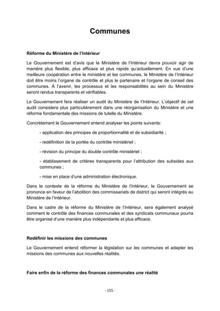 Communes
Réforme du Ministère de l’Intérieur
Le Gouvernement est d‟avis que le Ministère de l‟Intérieur devra pouvoir agir de
manière plus flexible, plus efficace et plus rapide qu‟actuellement. En vue d‟une
meilleure coopération entre le ministère et les communes, le Ministère de l‟Intérieur
doit être moins l‟organe de contrôle et plus le partenaire et l‟organe de conseil des
communes. À l‟avenir, les processus et les responsabilités au sein du Ministère
seront rendus transparents et vérifiables.
Le Gouvernement fera réaliser un audit du Ministère de l‟Intérieur. L‟objectif de cet
audit consistera plus particulièrement dans une réorganisation du Ministère et une
réforme fondamentale des missions de tutelle du Ministère.
Concrètement le Gouvernement entend analyser les points suivants:
- application des principes de proportionnalité et de subsidiarité ;
- redéfinition de la portée du contrôle ministériel ;
- révision du principe du double contrôle ministériel ;
- établissement de critères transparents pour l‟attribution des subsides aux
communes ;
- mise en place d‟une administration électronique.
Dans le contexte de la réforme du Ministère de l‟Intérieur, le Gouvernement se
prononce en faveur de l‟abolition des commissariats de district qui seront intégrés au
Ministère de l‟Intérieur.
Dans le cadre de la réforme du Ministère de l‟Intérieur, sera également analysé
comment le contrôle des finances communales et des syndicats communaux pourra
être organisé d‟une manière plus indépendante et plus efficace.

Redéfinir les missions des communes
Le Gouvernement entend réformer la législation sur les communes et adapter les
missions des communes aux nouvelles réalités.

Faire enfin de la réforme des finances communales une réalité

- 155 -

 