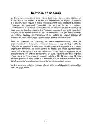 Services de secours
Le Gouvernement procédera à une réforme des services de secours en réalisant un
« plan national des services de secours » et en définissant les moyens nécessaires
à la couverture des risques. Il créera un établissement public associant l‟Etat et les
communes et regroupant l‟ensemble des services de secours publics.
L‟établissement coordonnera ses activités avec les initiatives privées des secours et
avec celles du Haut-Commissariat à la Protection nationale. Il sera veillé à maintenir
la continuité des transferts financiers vers l‟établissement public précité et à élaborer
un système équitable de financement et de partage du pouvoir politique et
administratif dans l‟exercice des responsabilités de l‟établissement public.
Tout en favorisant un processus de semi-professionnalisation, voire de
professionnalisation, il recourra comme par le passé à l‟apport indispensable du
bénévolat en valorisant le volontariat. Le Gouvernement proposera une nouvelle
organisation territoriale en tenant compte du réseau des unités opérationnelles
existantes et en développant une hiérarchisation des centres d‟incendie et de
secours d‟après des critères transparents. En outre, il garantira la mise en place
d‟une chaîne de commandement opérationnel disponible 24 heures sur 24. Une
attention particulière sera portée à la formation et à la formation continue et au
développement d‟une culture commune entre les intervenants du terrain.
Le Gouvernement veillera à renforcer et à simplifier la collaboration transfrontalière
avec nos pays voisins.

- 157 -

 