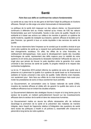 Santé
Faire face aux défis en confirmant les valeurs fondamentales
La santé est au cœur de la vie des gens et doit faire l‟objet de politiques et d‟actions
efficaces. Remplir ce rôle exige une action transversale et intersectorielle.
La politique de la santé doit s‟appuyer sur des valeurs claires. Le Gouvernement
continuera à défendre tant au niveau national qu‟au niveau de l‟UE les valeurs
fondamentales que sont l'universalité, l'accès à des soins de qualité, l'équité et la
solidarité et à baser ses actions sur celles-ci de manière à garantir un système de
santé moderne, capable de s'adapter aux besoins, opérant, efficace et durable sur le
plan financier, qui garantit à tous un accès équitable à des services de santé de
qualité.
On ne saura néanmoins faire l‟impasse sur le constat que la société a évolué et que
c‟est notre système de santé qui a ressenti tout particulièrement les répercussions
des changements sociétaux. En effet, les effets de la crise financière, du
vieillissement démographique, mais aussi le développement rapide des nouvelles
technologies de santé, représentent des défis majeurs pour la viabilité de notre
système et ont rendu plus pressante la nécessité d‟améliorer l‟efficacité de celui-ci. Il
s‟agit plus que jamais de trouver le juste équilibre entre la garantie d‟un accès
universel à des services de santé de qualité, le progrès médical et le respect des
contraintes budgétaires.
La loi du 17 décembre 2010 portant réforme du système de soins de santé vise à
préserver et à pérenniser la qualité d‟un système de santé basé sur le financement
solidaire et l‟accès universel à des soins de qualité. Cette réforme s‟est imposée,
non seulement pour faire face aux effets de la crise économique mais aussi pour
inciter les prestataires de soins à mieux coordonner leurs activités.
Le Gouvernement, en concertation avec la Caisse nationale de santé (CNS),
investira de manière efficace et ciblée afin de garantir la qualité des soins et une
meilleure efficience tout en évitant les doubles emplois.
Le Gouvernement élaborera des stratégies futures à moyen et à long terme pour le
secteur de la santé, en mettant particulièrement l'accent sur les investissements
efficaces dans le secteur de la santé et dans les ressources humaines.
Le Gouvernement mettra en œuvre les efforts nécessaires afin de renforcer
davantage la promotion de la santé et la prévention des maladies de manière
intégrée, dans l'esprit de l'approche relative à l'intégration des questions de santé
dans toutes les politiques (« health in all policies »), essentielle afin d‟assurer la
pérennité à long terme de notre système.

- 160 -

 