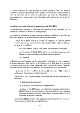 La pierre angulaire de notre politique de santé publique sera une meilleure
coordination entre les prestataires et les établissements et une véritable continuité
entre la promotion de la santé, la prévention, les soins, la réhabilitation et
l‟accompagnement autour des besoins du patient, plus que jamais au centre des
réflexions.

La mise en oeuvre du programme gouvernemental 2009-2013
Le Gouvernement souligne la nécessité de poursuivre et de compléter, le cas
échéant, les réformes en matière de santé publique.
Les projets de loi suivants, engagés dans la procédure législative et qui n‟ont pas
encore été adoptés par la Chambre des Députés, seront finalisés :
- projet de loi 6469 relative aux droits et obligations du patient, portant
création d‟un service national d‟information et de médiation dans le domaine
de la santé et modifiant :
- la loi modifiée du 28 août 1998 sur les établissements hospitaliers ;
- la loi modifiée du 2 août 2002 relative à la protection des personnes à
l‟égard du traitement des données à caractère personnel ;
- le Code civil.
Le Gouvernement s‟engage à clarifier les questions relatives à la mise en place de
ce fonds endéans un délai d‟un an et de l‟intégrer par la suite dans la loi, qui sera
modifiée dans ce sens, en étroite coopération avec tous les partenaires concernés
ainsi que les pays voisins où une telle structure existe déjà et a fait ses preuves.
- projet de loi 6564 modifiant la loi du 25 novembre 1982 réglant le
prélèvement de substances d‟origine humaine ;
- projet de loi 6578 portant création de la profession de psychothérapeute et
modifiant :
- le Code de la sécurité sociale ;
- la loi du 8 juin 1999 relative au Collège médical ;
- la loi du 19 juin 2009 ayant pour objet la transposition de la directive
2005/36/CE pour ce qui est a) du régime général de reconnaissance
des titres de formation et des qualifications professionnelles, b) de la
prestation temporaire de service ;
- projet de loi 6598 autorisant l‟Etat à participer au financement des travaux de
modernisation et d‟extension de la ZithaKlinik ;
- 161 -

 
