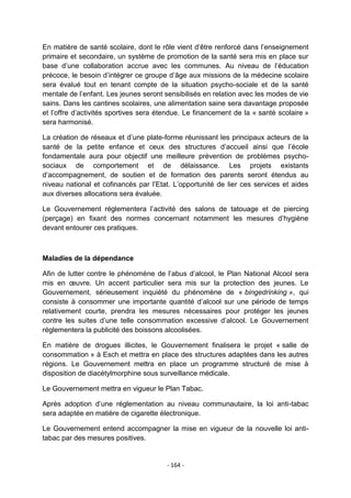 En matière de santé scolaire, dont le rôle vient d‟être renforcé dans l‟enseignement
primaire et secondaire, un système de promotion de la santé sera mis en place sur
base d‟une collaboration accrue avec les communes. Au niveau de l‟éducation
précoce, le besoin d‟intégrer ce groupe d‟âge aux missions de la médecine scolaire
sera évalué tout en tenant compte de la situation psycho-sociale et de la santé
mentale de l‟enfant. Les jeunes seront sensibilisés en relation avec les modes de vie
sains. Dans les cantines scolaires, une alimentation saine sera davantage proposée
et l‟offre d‟activités sportives sera étendue. Le financement de la « santé scolaire »
sera harmonisé.
La création de réseaux et d‟une plate-forme réunissant les principaux acteurs de la
santé de la petite enfance et ceux des structures d‟accueil ainsi que l‟école
fondamentale aura pour objectif une meilleure prévention de problèmes psychosociaux de comportement et de délaissance. Les projets existants
d‟accompagnement, de soutien et de formation des parents seront étendus au
niveau national et cofinancés par l‟Etat. L‟opportunité de lier ces services et aides
aux diverses allocations sera évaluée.
Le Gouvernement réglementera l‟activité des salons de tatouage et de piercing
(perçage) en fixant des normes concernant notamment les mesures d‟hygiène
devant entourer ces pratiques.

Maladies de la dépendance
Afin de lutter contre le phénomène de l‟abus d‟alcool, le Plan National Alcool sera
mis en œuvre. Un accent particulier sera mis sur la protection des jeunes. Le
Gouvernement, sérieusement inquiété du phénomène de « bingedrinking », qui
consiste à consommer une importante quantité d‟alcool sur une période de temps
relativement courte, prendra les mesures nécessaires pour protéger les jeunes
contre les suites d‟une telle consommation excessive d‟alcool. Le Gouvernement
réglementera la publicité des boissons alcoolisées.
En matière de drogues illicites, le Gouvernement finalisera le projet « salle de
consommation » à Esch et mettra en place des structures adaptées dans les autres
régions. Le Gouvernement mettra en place un programme structuré de mise à
disposition de diacétylmorphine sous surveillance médicale.
Le Gouvernement mettra en vigueur le Plan Tabac.
Après adoption d‟une réglementation au niveau communautaire, la loi anti-tabac
sera adaptée en matière de cigarette électronique.
Le Gouvernement entend accompagner la mise en vigueur de la nouvelle loi antitabac par des mesures positives.

- 164 -

 