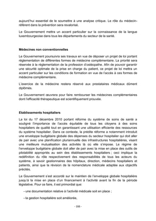 aujourd‟hui essentiel de le soumettre à une analyse critique. Le rôle du médecinréférent dans la prévention sera revalorisé.
Le Gouvernement mettra un accent particulier sur la connaissance de la langue
luxembourgeoise dans tous les départements du secteur de la santé.

Médecines non conventionnelles
Le Gouvernement poursuivra ses travaux en vue de déposer un projet de loi portant
réglementation de différentes formes de médecine complémentaire. La priorité sera
réservée à la réglementation de la profession d‟ostéopathe. Afin de pouvoir garantir
une sécurité optimale de la prise en charge du patient, ce projet de loi mettra un
accent particulier sur les conditions de formation en vue de l‟accès à ces formes de
médecine complémentaire.
L‟exercice de la médecine restera réservé aux prestataires médicaux dûment
diplômés.
Le Gouvernement œuvrera pour faire rembourser les médecines complémentaires
dont l‟efficacité thérapeutique est scientifiquement prouvée.

Etablissements hospitaliers
La loi du 17 décembre 2010 portant réforme du système de soins de santé a
souligné l‟importance de l‟accès équitable de tous les citoyens à des soins
hospitaliers de qualité tout en garantissant une utilisation efficiente des ressources
du système hospitalier. Dans ce contexte, la prédite réforme a notamment introduit
une enveloppe budgétaire globale des dépenses du secteur hospitalier qui doit aller
de pair avec une planification pluriannuelle des infrastructures hospitalières, visant
une meilleure mutualisation des activités là où elle s‟impose. Le régime de
l‟enveloppe budgétaire globale doit aller de pair avec la mise en place des outils de
pilotabilité appropriés au sein des établissements hospitaliers ; ceci implique la
redéfinition du rôle respectivement des responsabilités de tous les acteurs du
système, à savoir gestionnaires des hôpitaux, direction, médecins hospitaliers et
patients, ainsi que la révision de la nomenclature médicale adaptée aux objectifs
précités.
Le Gouvernement s‟est accordé sur le maintien de l‟enveloppe globale hospitalière
jusqu‟à la mise en place d‟un financement à l‟activité avant la fin de la période
législative. Pour ce faire, il est primordial que:
- une documentation relative à l‟activité médicale soit en place ;
- la gestion hospitalière soit améliorée,
- 166 -

 