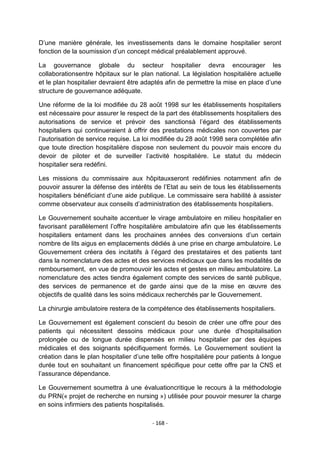 D‟une manière générale, les investissements dans le domaine hospitalier seront
fonction de la soumission d‟un concept médical préalablement approuvé.
La gouvernance globale du secteur hospitalier devra encourager les
collaborationsentre hôpitaux sur le plan national. La législation hospitalière actuelle
et le plan hospitalier devraient être adaptés afin de permettre la mise en place d‟une
structure de gouvernance adéquate.
Une réforme de la loi modifiée du 28 août 1998 sur les établissements hospitaliers
est nécessaire pour assurer le respect de la part des établissements hospitaliers des
autorisations de service et prévoir des sanctionsà l‟égard des établissements
hospitaliers qui continueraient à offrir des prestations médicales non couvertes par
l‟autorisation de service requise. La loi modifiée du 28 août 1998 sera complétée afin
que toute direction hospitalière dispose non seulement du pouvoir mais encore du
devoir de piloter et de surveiller l‟activité hospitalière. Le statut du médecin
hospitalier sera redéfini.
Les missions du commissaire aux hôpitauxseront redéfinies notamment afin de
pouvoir assurer la défense des intérêts de l‟Etat au sein de tous les établissements
hospitaliers bénéficiant d‟une aide publique. Le commissaire sera habilité à assister
comme observateur aux conseils d‟administration des établissements hospitaliers.
Le Gouvernement souhaite accentuer le virage ambulatoire en milieu hospitalier en
favorisant parallèlement l‟offre hospitalière ambulatoire afin que les établissements
hospitaliers entament dans les prochaines années des conversions d‟un certain
nombre de lits aigus en emplacements dédiés à une prise en charge ambulatoire. Le
Gouvernement créera des incitatifs à l‟égard des prestataires et des patients tant
dans la nomenclature des actes et des services médicaux que dans les modalités de
remboursement, en vue de promouvoir les actes et gestes en milieu ambulatoire. La
nomenclature des actes tiendra également compte des services de santé publique,
des services de permanence et de garde ainsi que de la mise en œuvre des
objectifs de qualité dans les soins médicaux recherchés par le Gouvernement.
La chirurgie ambulatoire restera de la compétence des établissements hospitaliers.
Le Gouvernement est également conscient du besoin de créer une offre pour des
patients qui nécessitent dessoins médicaux pour une durée d‟hospitalisation
prolongée ou de longue durée dispensés en milieu hospitalier par des équipes
médicales et des soignants spécifiquement formés. Le Gouvernement soutient la
création dans le plan hospitalier d‟une telle offre hospitalière pour patients à longue
durée tout en souhaitant un financement spécifique pour cette offre par la CNS et
l‟assurance dépendance.
Le Gouvernement soumettra à une évaluationcritique le recours à la méthodologie
du PRN(« projet de recherche en nursing ») utilisée pour pouvoir mesurer la charge
en soins infirmiers des patients hospitalisés.
- 168 -

 