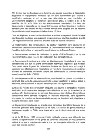 Afin d‟éviter que les hôpitaux ne se livrent à une course incontrôlée à l‟acquisition
d‟appareils et équipements médicaux qui ne sont actuellement pas soumis à
planification nationale et qui ne sont pas déterminés au plan hospitalier, le
Gouvernement adaptera le règlement grand-ducal prévu à l‟article 3 de la loi
modifiée du 28 août 1998 sur les établissements hospitaliers. La liste des
équipements et appareils qui ne peuvent être acquis par les médecins et médecins
dentistes pour les besoins de leur cabinet médical sera adaptée afin de réserver
l‟acquisition de certains équipements lourds aux hôpitaux.
Dans les hôpitaux, le nombre des chambres à un litsera augmenté. Le tarif majoré
pour les actes médicaux sera supprimé progressivement pour les chambres à un lit.
Une négociation dans ce sens sera entamée avec les acteurs concernés.
La modernisation des infrastructures du secteur hospitalier sera poursuivie en
fonction des besoins sanitaires nationaux. Le Gouvernement veillera au maintien de
l‟équilibre régional tout en soignant la coopération avec la Grande Région.
Le Gouvernement soutient la réalisation du projet CHEM-Südspidol sur le site
Raemerich/Belval, sous réserve de l‟élaboration d‟un concept médical.
Le Gouvernement continuera à inciter les établissements hospitaliers à créer des
collaborations tant sur les plans administratif, technique, logistique que médical.
Dans cette même logique, le Laboratoire National de Santé sera encouragé à
s‟associer aux établissements hospitaliers en vue d‟une mutualisation de certaines
activités de laboratoire, en tenant compte des observations du Conseil d‟Etat par
rapport au projet de loi n° 6599.
En vue de pouvoir améliorer sinon renforcer, dans l‟intérêt du patient, la qualité et la
continuité des soins, la collaboration entre le secteur hospitalier, le secteur social et
des soins, respectivement le secteur extrahospitalier sera systématisée.
Sur base du résultat d‟une évaluation à laquelle sera soumis le concept des maisons
médicales, le Gouvernement engagera des réflexions en vue de la recherche de
solutions afin de désengorger les services des urgences des hôpitaux. Une meilleure
collaboration entre services d‟urgence et maisons médicales, sera également
poursuivie. La question de la responsabilité en cas de transferts entre hôpitaux et
maisons médicales est à régler.
Le Gouvernement soutiendra les projets-pilote permettant d‟améliorer la garde de la
médecine générale dans lesrégions Est et Nord. Le service de garde pédiatrique
fonctionnant auprès du CHdN sera évalué et le cas échéant transposé aux autres
régions.
La loi du 27 février 1986 concernant l'aide médicale urgente sera réformée tout
comme la réglementation de la garde de certaines spécialités. Le Gouvernement
veillera à ce que la question des vols à vide des transports héliportés soit réglée
selon des critères à définir.
- 169 -

 