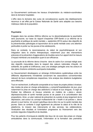 Le Gouvernement continuera les travaux d‟implantation du médecin-coordinateur
dans le domaine hospitalier.
L‟offre dans le domaine des cures de convalescence auprès des établissements
reconnus à cet effet par la Caisse Nationale de Santé sera adaptée aux besoins
médicaux réels de la population.

Psychiatrie
Engagée dans les années 2000,la réforme sur la décentralisationde la psychiatrie
sera poursuivie, sur base du rapport d‟expertise CRP-Santé (« La réforme de la
psychiatrie et politique de santé mentale », septembre 2013) autour des objectifs de
la préventiondes pathologies et lapromotion de la santé mentale avec une attention
particulière à porter sur les jeunes et les adolescents.
Dans ce contexte, la reconnaissance du statut de psychothérapeute et son
intégration dans la chaîne thérapeutique, notamment pour des interventions
précoces et la prévention d‟aggravations de troubles sera d‟un apport dont la mesure
d‟impact mériterait une évaluation quant à son efficience.
La poursuite de la réforme devra s‟inscrire dans le cadre d‟un concept rédigé avec
des objectifs mesurables dans le respect des valeurs nationales d‟équité, de
solidarité, de qualité et d‟efficience, avec une stratégie partagée avec les acteurs et
des plans d‟actions cohérents auximpacts évaluables.
Le Gouvernement développera un échange d‟informations systématique entre les
différents départements ministériels concernant les associations conventionnées
relevant de leurs compétences respectives. Une analyse des dotations budgétaires
sera effectuée.
Tout en recherchant, à efficacité comparable et sur base de projets pilotes à évaluer,
des modes de prise en charge ambulatoires, y comprisl‟hospitalisation de jour, pour
notamment la prise en charge des addictions à l‟alcool et aux drogues, il s‟agit de
finaliser les réflexions et travaux entamés en matière de « plans » alcool,
dépression/suicide et santé mentale jeunes et de passer à la concrétisation des
propositions. Ainsi, un plan national de prévention du suicide et plus largement de la
dépression, axé autour du concept multisectoriel de « health in all policies », devra
aboutir à court terme. Un accent spécifique devra être mis sur la santé mentale des
jeunes. Dans ce contexte il s‟agit également de préciser le statut et le rôle de la
plateforme, la mission des intervenants et des services, les collaborations,
l‟évaluation des résultats et l‟orientation progressive du financement vers des
contrats négociés d‟objectifs et de résultats.
Pour les patients chroniques,la stabilité des lieux de vie avec des prises en charge
ambulatoires dans la communauté, l‟information et la formation des premières
- 170 -

 