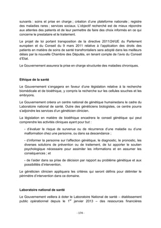 suivants : soins et prise en charge ; création d‟une plateforme nationale ; registre
des maladies rares ; services sociaux. L‟objectif recherché est de mieux répondre
aux attentes des patients et de leur permettre de faire des choix informés en ce qui
concerne le prestataire et le traitement.
Le projet de loi portant transposition de la directive 2011/24/UE du Parlement
européen et du Conseil du 9 mars 2011 relative à l‟application des droits des
patients en matière de soins de santé transfrontaliers sera adopté dans les meilleurs
délais par la nouvelle Chambre des Députés, en tenant compte de l‟avis du Conseil
d‟Etat.
Le Gouvernement assurera la prise en charge structurée des maladies chroniques.

Ethique de la santé
Le Gouvernement s‟engagera en faveur d‟une législation relative à la recherche
biomédicale et de bioéthique, y compris la recherche sur les cellules souches et les
embryons.
Le Gouvernement créera un centre national de génétique humainedans le cadre du
Laboratoire national de santé. Outre des généticiens biologistes, ce centre pourra
s‟adjoindre les services d‟un généticien clinicien.
La législation en matière de bioéthique encadrera le conseil génétique qui peut
comprendre les activités cliniques ayant pour but :
- d‟évaluer le risque de survenue ou de récurrence d‟une maladie ou d‟une
malformation chez une personne, ou dans sa descendance ;
- d‟informer la personne sur l‟affection génétique, le diagnostic, le pronostic, les
diverses solutions de prévention ou de traitement, de lui apporter le soutien
psychologique nécessaire pour assimiler les informations et en assumer les
conséquences ; et
- de l‟aider dans sa prise de décision par rapport au problème génétique et aux
possibilités d‟intervention.
Le généticien clinicien appliquera les critères qui seront définis pour délimiter le
périmètre d‟intervention dans ce domaine.

Laboratoire national de santé
Le Gouvernement veillera à doter le Laboratoire National de santé – établissement
public opérationnel depuis le 1er janvier 2013 – des ressources financières

- 174 -

 