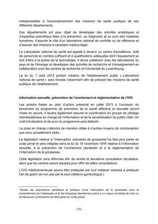 indispensables à l‟accomplissement des missions de santé publique de ses
différents départements.
Ces départements ont pour objet de développer des activités analytiques et
d‟expertise scientifique liées à la prévention, au diagnostic et au suivi des maladies
humaines, d‟assurer le rôle d‟un laboratoire national de contrôle ou de référence et
d‟assurer des missions à caractère médico-légal.
Le Laboratoire national de santé est appelé à devenir un centre d‟excellence, doté
de personnel en nombre suffisant et à qualifications adéquates dont l‟équipement se
doit d‟être à la pointe de la technologie. Il devra collaborer avec les laboratoires du
pays et de l‟étranger et développer des activités de recherche et d‟enseignement en
collaboration avec les centres de recherche et l‟Université du Luxembourg.
La loi du 7 août 2012 portant création de l‟établissement public « Laboratoire
national de santé » sera révisée notamment afin de préciser les missions de santé
publique de l‟établissement.

Information sexuelle, prévention de l’avortement et réglementation de l’IVG
Les actions fixées au plan d‟action présenté en juillet 2013 à l‟occasion du
lancement du programme de promotion de la santé affective et sexuelle seront
mises en œuvre. Il faudra également assurer la coordination du groupe de pilotage
interdisciplinaire en charge de l‟information et de la sensibilisation du public cible. Un
outil d‟évaluation et de suivi du programme sera élaboré.
La prise en charge s‟étendra de manière ciblée à d‟autres moyens de contraception
que ceux actuellement visés.
La législation relative à l‟interruption volontaire de grossesse1ne fera plus partie du
code pénal et sera intégrée dans la loi du 15 novembre 1978 relative à l‟information
sexuelle, à la prévention de l‟avortement clandestin et à la réglementation de
l‟interruption de la grossesse.
Cette législation sera réformée afin de rendre la deuxième consultation facultative,
alors que les centres seront équipés pour offrir de telles consultations.
L‟IVG médicamenteuse pourra être pratiquée par tout médecin autorisé à pratiquer
l'art de guérir (et non pas par le seul médecin-gynécologue.)

1

Seules les dispositions pénalisant la pratique d‟une interruption de la grossesse sans le
consentement de l‟intéressée et le fait d‟exposer directement autrui à un risque immédiat de mort ou
de blessures continueront de faire partie du Code pénal.

- 175 -

 
