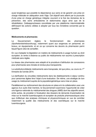 aussi longtemps que possible la dépendance aux soins et de garantir une prise en
charge médicale en adéquation avec l‟âge. Cet objectif sera atteint par la poursuite
d‟une prise en charge gériatrique intégrée couvrant à la fois les domaines de la
prévention, des soins ambulatoires et stationnaires aigus ainsi que de la
réhabilitation. Cetteapprochesera concrétisée par une plateforme interministérielle
définissant les actions ciblées à adopter par tous les ministères concernés par la
question.

Médicaments et pharmacies
Le
Gouvernement
réglera
le
fonctionnement
des
pharmacies
(Apothekenbetriebsordnung), notamment quant aux exigences en personnel, en
locaux, en équipements, et en ce qui concerne les devoirs du pharmacien parmi
lequel figure celui de conseiller.
En vue d‟adapter la législation en matière de médicaments à usage humain au droit
européen, la vente à distance au public de médicaments non soumis à prescription
médicale sera réglée.
Le réseau des pharmacies sera adapté et la procédure d‟attribution de concessions
pour pharmacies sera révisée et rendue plus transparente.
La substitutioncibléede médicaments sera transposée, tel que prévu, au cours du 1 er
trimestre de l‟année 2014.
La clarification du circuitdes médicaments dans les établissements à séjour continu
pour personnes âgées fera l‟objet d‟une évaluation. De même, une stratégie de bon
usage du médicament auprès de la populationgériatrique sera mise en place.
Parallèlement au renforcement des structures en place et à la collaboration avec une
agence d‟un autre Etat membre, le Gouvernement examinera l‟opportunité de créer
une Agence nationale du médicamentet des drogues (AMD) dont les objectifs seront,
entre autres, de procéder à l‟évaluation des dossiers de demande d‟autorisation de
mise sur le marché luxembourgeois et européen de produits pharmaceutiques ainsi
que d‟effectuer des analyses chimiques et physicochimiques en vue de contrôler
notamment la qualité des médicaments et des cosmétiques sur le marché
luxembourgeois.

- 177 -

 