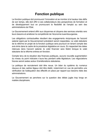 Fonction publique
La fonction publique doit promouvoir l‟innovation et se montrer à la hauteur des défis
de son temps, elle doit offrir à ses collaborateurs des perspectives de formation et
de développement tout en promouvant la flexibilité de l‟emploi au sein des
administrations de l‟Etat.
Le Gouvernement entend offrir aux citoyennes et citoyens des services orientés vers
leurs besoins et améliorer la compétitivité de l‟économie luxembourgeoise.
Les obligations contractuelles résultant des engagements réciproques de l‟accord
salarial signé par le Gouvernement précédent seront respectées. Le volet statutaire
de la réforme en projet de la fonction publique sera poursuivi en tenant compte des
avis émis dans le cadre de la procédure législative en cours. En respectant les dates
retenues dans l‟accord salarial, le volet financier sera libéré lorsque le volet
statutaire de la réforme entrera en fonction.
Compte tenu de la situation des finances publiques, aucune nouvelle augmentation
du niveau du point indiciaire n‟aura lieu pendant cette législature. Les négociations
futures seront axées autour d‟améliorations statutaires.
La politique de recrutement doit être revue. Un bilan du système du numerus
clausus et des cadres légaux doit être établi, notamment en vue de permettre une
vérification de l‟adéquation des effectifs en place par rapport aux besoins réels des
administrations.
Le Gouvernement se penchera sur la question des délais jugés trop longs en
matière disciplinaire.

- 18 -

 