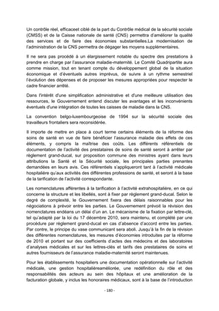 Un contrôle réel, efficaceet ciblé de la part du Contrôle médical de la sécurité sociale
(CMSS) et de la Caisse nationale de santé (CNS) permettra d‟améliorer la qualité
des services et de faire des économies substantielles.La modernisation de
l‟administration de la CNS permettra de dégager les moyens supplémentaires.
Il ne sera pas procédé à un élargissement notable du spectre des prestations à
prendre en charge par l‟assurance maladie-maternité. Le Comité Quadripartite aura
comme mission, tout en tenant compte du développement global de la situation
économique et d‟éventuels autres imprévus, de suivre à un rythme semestriel
l‟évolution des dépenses et de proposer les mesures appropriées pour respecter le
cadre financier arrêté.
Dans l'intérêt d'une simplification administrative et d'une meilleure utilisation des
ressources, le Gouvernement entend discuter les avantages et les inconvénients
éventuels d'une intégration de toutes les caisses de maladie dans la CNS.
La convention belgo-luxembourgeoise de 1994 sur la sécurité sociale des
travailleurs frontaliers sera reconsidérée.
Il importe de mettre en place à court terme certains éléments de la réforme des
soins de santé en vue de faire bénéficier l‟assurance maladie des effets de ces
éléments, y compris la maîtrise des coûts. Les différents référentiels de
documentation de l‟activité des prestataires de soins de santé seront à arrêter par
règlement grand-ducal, sur proposition commune des ministres ayant dans leurs
attributions la Santé et la Sécurité sociale, les principales parties prenantes
demandées en leurs avis. Ces référentiels s‟appliqueront tant à l‟activité médicale
hospitalière qu‟aux activités des différentes professions de santé, et seront à la base
de la tarification de l‟activité correspondante.
Les nomenclatures afférentes à la tarification à l‟activité extrahospitalière, en ce qui
concerne la structure et les libellés, sont à fixer par règlement grand-ducal. Selon le
degré de complexité, le Gouvernement fixera des délais raisonnables pour les
négociations à prévoir entre les parties. Le Gouvernement prévoit la révision des
nomenclatures endéans un délai d‟un an. Le mécanisme de la fixation par lettre-clé,
tel qu‟adapté par la loi du 17 décembre 2010, sera maintenu, et complété par une
procédure par règlement grand-ducal en cas d‟absence d‟accord entre les parties.
Par contre, le principe du vase communicant sera aboli. Jusqu‟à la fin de la révision
des différentes nomenclatures, les mesures d‟économies introduites par la réforme
de 2010 et portant sur des coefficients d‟actes des médecins et des laboratoires
d‟analyses médicales et sur les lettres-clés et tarifs des prestataires de soins et
autres fournisseurs de l‟assurance maladie-maternité seront maintenues.
Pour les établissements hospitaliers une documentation opérationnelle sur l‟activité
médicale, une gestion hospitalièreaméliorée, une redéfinition du rôle et des
responsabilités des acteurs au sein des hôpitaux et une amélioration de la
facturation globale, y inclus les honoraires médicaux, sont à la base de l‟introduction
- 180 -

 