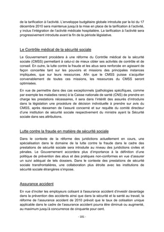 de la tarification à l‟activité. L‟enveloppe budgétaire globale introduite par la loi du 17
décembre 2010 sera maintenue jusqu‟à la mise en place de la tarification à l‟activité,
y inclus l‟intégration de l‟activité médicale hospitalière. La tarification à l‟activité sera
progressivement introduite avant la fin de la période législative.

Le Contrôle médical de la sécurité sociale
Le Gouvernement procédera à une réforme du Contrôle médical de la sécurité
sociale (CMSS) permettant à celui-ci de mieux cibler ses activités de contrôle et de
conseil. En outre, la lutte contre la fraude et les abus sera renforcée en agissant de
façon concertée tant sur les pouvoirs et missions des principales instances
impliquées, que sur leurs ressources. Afin que le CMSS puisse s‟acquitter
convenablement de toutes ces missions, les ressources du CMSS seront
optimisées.
En vue de permettre dans des cas exceptionnels (pathologies spécifiques, comme
par exemple les maladies rares) à la Caisse nationale de santé (CNS) de prendre en
charge les prestations nécessaires, il sera dans l‟intérêt des assurés d‟introduire
dans la législation une procédure de décision individuelle à prendre sur avis du
CMSS, après réexamen de l‟assuré concerné et sur requête du comité directeur
d‟une institution de sécurité sociale respectivement du ministre ayant la Sécurité
sociale dans ses attributions.

Lutte contre la fraude en matière de sécurité sociale
Dans le contexte de la réforme des juridictions actuellement en cours, une
spécialisation dans le domaine de la lutte contre la fraude dans le cadre des
prestations de sécurité sociale sera introduite au niveau des juridictions civiles et
pénales. Le Gouvernement accordera plus d‟importance à la définition d‟une
politique de prévention des abus et des pratiques non-conformes en vue d‟assurer
un suivi adéquat de tels dossiers. Dans le contexte des prestations de sécurité
sociale transfrontalières, une collaboration plus étroite avec les institutions de
sécurité sociale étrangères s‟impose.

Assurance accident
En vue d‟inciter les employeurs cotisant à l'assurance accident d‟investir davantage
dans la prévention des accidents ainsi que dans la sécurité et la santé au travail, la
réforme de l‟assurance accident de 2010 prévoit que le taux de cotisation unique
applicable dans le cadre de l‟assurance accident pourra être diminué ou augmenté,
au maximum jusqu‟à concurrence de cinquante pour cent.
- 181 -

 