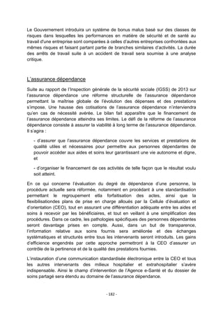 Le Gouvernement introduira un système de bonus malus basé sur des classes de
risques dans lesquelles les performances en matière de sécurité et de santé au
travail d'une entreprise sont comparées à celles d‟autres entreprises confrontées aux
mêmes risques et faisant partant partie de branches similaires d‟activités. La durée
des arrêts de travail suite à un accident de travail sera soumise à une analyse
critique.

L‟assurance dépendance
Suite au rapport de l‟Inspection générale de la sécurité sociale (IGSS) de 2013 sur
l‟assurance dépendance une réforme structurelle de l‟assurance dépendance
permettant la maîtrise globale de l‟évolution des dépenses et des prestations
s‟impose. Une hausse des cotisations de l‟assurance dépendance n‟interviendra
qu‟en cas de nécessité avérée. Le bilan fait apparaître que le financement de
l‟assurance dépendance atteindra ses limites. Le défi de la réforme de l‟assurance
dépendance consiste à assurer la viabilité à long terme de l‟assurance dépendance.
Il s‟agira :
- d‟assurer que l‟assurance dépendance couvre les services et prestations de
qualité utiles et nécessaires pour permettre aux personnes dépendantes de
pouvoir accéder aux aides et soins leur garantissant une vie autonome et digne,
et
- d‟organiser le financement de ces activités de telle façon que le résultat voulu
soit atteint.
En ce qui concerne l‟évaluation du degré de dépendance d‟une personne, la
procédure actuelle sera réformée, notamment en procédant à une standardisation
permettant le regroupement etla forfaitisation des actes, ainsi que la
flexibilisationdes plans de prise en charge alloués par la Cellule d‟évaluation et
d‟orientation (CEO), tout en assurant une différentiation adéquate entre les aides et
soins à recevoir par les bénéficiaires, et tout en veillant à une simplification des
procédures. Dans ce cadre, les pathologies spécifiques des personnes dépendantes
seront davantage prises en compte. Aussi, dans un but de transparence,
l‟information relative aux soins fournis sera améliorée et des échanges
systématiques et structurés entre tous les intervenants seront introduits. Les gains
d‟efficience engendrés par cette approche permettront à la CEO d‟assurer un
contrôle de la pertinence et de la qualité des prestations fournies.
L‟instauration d‟une communication standardisée électronique entre la CEO et tous
les autres intervenants des milieux hospitalier et extrahospitalier s‟avère
indispensable. Ainsi le champ d‟intervention de l‟Agence e-Santé et du dossier de
soins partagé sera étendu au domaine de l‟assurance dépendance.

- 182 -

 