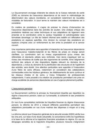 Le Gouvernement envisage d‟étendre les statuts de la Caisse nationale de santé
(CNS) au domaine de l‟assurance dépendance et de revoir la méthodologie de
détermination des valeurs monétaires, en considérant notamment de nouvelles
modalités de facturation. A court terme le maintien des valeurs monétaires est à
considérer.
En matière de prestations, il s‟agira de préciser le champ d‟intervention de
l‟assurance dépendance dans les activités de soutien. Une analyse critique des
prestations relatives aux aides techniques et aux adaptations de logement sera
entamée et la coordination entre le secteur hospitalier et extrahospitalier sera
formalisée davantage. Le rôle de l‟aidant informel sera redéfini et l‟affectation des
prestations en espèces spécifiée. Une révision du concept des prestations en
espèces s‟impose avec un renforcement du lien entre la prestation et le service
couvert.
Une importance particulière sera apportée à l‟interaction de l‟assurance dépendance
avec l‟assurance maladie-maternité et les filières de prises en charge seront
clarifiées. La coordination tant au niveau organisationnel qu‟au niveau des
référentiels et standards utilisés sera renforcée. Ceci devra s‟appliquer tant au
niveau des ministères de tutelle que des organismes de contrôle. Ainsi l‟alignement
renforcé des acteurs et des dispositions légales relevant du domaine de la
dépendance, y inclus du domaine de la planification des structures et de l‟agrément
des activités, sera étudié. Une attention particulière sera apportée à l‟instauration
d‟une filière de soins efficace, notamment en considérant des collaborations
contractuelles entre les hôpitaux généraux, les établissements de soins continus et
les réseaux d‟aides et de soins, y inclus l‟intégration de professionnels
indépendants. Il sera procédé à la création de procédures permettant une prise en
charge accélérée de personnes dépendantes en cas d‟urgence pleinement justifiée.

L‟assurance pension
Le Gouvernement confirme le principe du financement tripartite par répartition du
régime d‟assurance pension, basé sur l‟universalité, la solidarité et des prestations
adéquates.
En vue d‟une consolidation renforcée de l‟équilibre financier du régime d‟assurance
pension, la réforme de 2012 a instauré différents paramètres permettant des
adaptations ponctuelles en vue d‟une maitrise des dépenses à moyen et à long
terme.
La réforme prévoit que l‟Inspection générale de la sécurité sociale (IGSS) vérifie tous
les cinq ans, sur base d‟une étude actuarielle, la concordance entre les hypothèses
à la base de la réforme et la trajectoire financière actualisée du régime. En cas de
dérapages sensibles de la trajectoire d‟équilibre, plusieurs mesures d‟alignement
- 183 -

 
