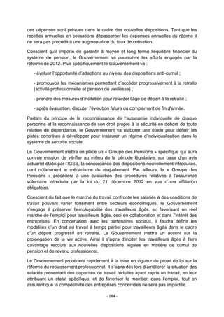 des dépenses sont prévues dans le cadre des nouvelles dispositions. Tant que les
recettes annuelles en cotisations dépasseront les dépenses annuelles du régime il
ne sera pas procédé à une augmentation du taux de cotisation.
Conscient qu'il importe de garantir à moyen et long terme l‟équilibre financier du
système de pension, le Gouvernement va poursuivre les efforts engagés par la
réforme de 2012. Plus spécifiquement le Gouvernement va :
- évaluer l‟opportunité d‟adaptions au niveau des dispositions anti-cumul ;
- promouvoir les mécanismes permettant d‟accéder progressivement à la retraite
(activité professionnelle et pension de vieillesse) ;
- prendre des mesures d‟incitation pour retarder l‟âge de départ à la retraite ;
- après évaluation, discuter l'évolution future du complément de fin d'année.
Partant du principe de la reconnaissance de l‟autonomie individuelle de chaque
personne et la reconnaissance de son droit propre à la sécurité en dehors de toute
relation de dépendance, le Gouvernement va élaborer une étude pour définir les
pistes concrètes à développer pour instaurer un régime d‟individualisation dans le
système de sécurité sociale.
Le Gouvernement mettra en place un « Groupe des Pensions » spécifique qui aura
comme mission de vérifier au milieu de la période législative, sur base d‟un avis
actuariel établi par l‟IGSS, la concordance des dispositions nouvellement introduites,
dont notamment le mécanisme du réajustement. Par ailleurs, le « Groupe des
Pensions » procédera à une évaluation des procédures relatives à l‟assurance
volontaire introduite par la loi du 21 décembre 2012 en vue d‟une affiliation
obligatoire.
Conscient du fait que le marché du travail confronte les salariés à des conditions de
travail pouvant varier fortement entre secteurs économiques, le Gouvernement
s‟engage à préserver l‟employabilité des travailleurs âgés, en favorisant un réel
marché de l‟emploi pour travailleurs âgés, ceci en collaboration et dans l‟intérêt des
entreprises. En concertation avec les partenaires sociaux, il faudra définir les
modalités d‟un droit au travail à temps partiel pour travailleurs âgés dans le cadre
d‟un départ progressif en retraite. Le Gouvernement mettra un accent sur la
prolongation de la vie active. Ainsi il s‟agira d‟inciter les travailleurs âgés à faire
davantage recours aux nouvelles dispositions légales en matière de cumul de
pension et de revenu professionnel.
Le Gouvernement procédera rapidement à la mise en vigueur du projet de loi sur la
réforme du reclassement professionnel. Il s‟agira dès lors d„améliorer la situation des
salariés présentant des capacités de travail réduites ayant repris un travail, en leur
attribuant un statut spécifique, et de favoriser le maintien dans l‟emploi, tout en
assurant que la compétitivité des entreprises concernées ne sera pas impactée.
- 184 -

 