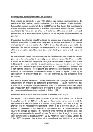 Les régimes complémentaires de pension
Une révision de la loi du 8 juin 1999 relative aux régimes complémentaires de
pension (RCP) s‟impose à plusieurs niveaux ; ainsi le champ d‟application matériel,
temporel et, surtout, personnel de la loi RCP devra être élargi, des modifications
d‟ordre fiscal devront intervenir et la notion de droits acquis sera à préciser. D‟autres
adaptations de nature diverse s‟imposent suite aux difficultés rencontrées durant
plus de dix ans d‟application de la législation sur les régimes complémentaires de
pension.
L‟extension des régimes complémentaires de pension aux professions libérales et
indépendantes ainsi qu‟à certaines catégories de salariés non affiliés à un régime
d‟entreprise s‟avère nécessaire afin d‟offrir à tous les citoyens la possibilité de
bénéficier des mêmes avantages fiscaux que celles dont bénéficient les personnes
affiliées à un régime complémentaire de pension d‟entreprise dans le cadre de la loi
RCP.
Le mécanisme à retenir devra assurer que les principes de base soient les mêmes
pour les indépendants, les libéraux et pour les salariés concernés. Une possibilité
consiste dans l‟ouverture du système du régime dûment agréé aux contributions des
indépendants et des salariés ne contribuant pas personnellement à un régime
patronal. Ce mécanisme permettrait également à un regroupement professionnel
d‟agir comme initiateur en négociant des conditions avantageuses auprès d‟un
assureur ou d‟un fonds de pension et en mettant en place un régime dûment agréé
spécialement et exclusivement créé pour ses membres ou les professions qu‟il
représente.
Par ailleurs, se pose la question relative au maintien des avantages fiscaux existant
actuellement en matière de cotisations personnelles, à savoir l‟exemption des
cotisations et l‟exemption des prestations en vue d‟une adaptation de ces avantages
par l‟introduction d‟une imposition des prestations à l‟instar de celle des prestations
de prévoyance-vieillesse visées par l‟article 111bis L.I.R..
Une future réforme devra de même clarifier la notion de droits acquis.
Sur le plan communautaire, deux directives n‟ont été transposées que de façon
incomplète par la loi RCP de sorte que la Commission européenne a invité le
Gouvernement luxembourgeois à compléter sa législation nationale. Il s‟agit en
premier lieu de transposer intégralement l‟article 2 de la directive 96/97 CE du
Conseil du 20 décembre 1996 modifiant la directive 86/378/CEE relative à la mise en
œuvre du principe de l‟égalité de traitement entre hommes et femmes dans les
régimes professionnels de sécurité sociale. En second lieu, il s‟agit de transposer
dans son intégralité la directive 2003/41 CE du Parlement européen et du Conseil du
3 juin 2003 concernant les activités et la surveillance des institutions de retraite
- 185 -

 