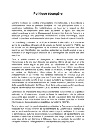 Politique étrangère
Membre fondateur de nombre d‟organisations internationales, le Luxembourg a
continuellement basé sa politique étrangère sur une participation active à la
coopération multilatérale. Ce multilatéralisme est basé sur le respect du droit
international, la coopération entre Etats souverains et égaux afin d‟œuvrer
collectivement pour la paix, le développement, le respect des droits de l‟homme et la
résolution pacifique des problèmes internationaux d‟ordre économique, social,
culturel, humanitaire, environnemental ainsi qu‟en faveur du développement durable.
Le Luxembourg continuera de participer activement à l'élaboration et à la mise en
œuvre de la politique étrangère et de sécurité de l'Union européenne (PESC), qui
est fondée sur un développement de la solidarité politique mutuelle des Etats
membres, sur l‟identification des questions présentant un intérêt général et sur la
réalisation d‟un degré toujours croissant de la convergence des actions des Etats
membres.
Dans le monde nouveau en émergence le Luxembourg adapte son action
internationale à la fois pour défendre ses propres intérêts et agir pour un ordre
international mieux régulé et plus juste. La coopération au sein de l‟Union
européenne renforce notre pays et sécurise notre économie. L‟Union européenne
doit rester une communauté ouverte, basée sur les traités, et malgré certains défis
en matière de légitimation démocratique, le retour au nationalisme, au
protectionnisme et au contrôle des frontières intérieures ne constitue plus une
option. Le Luxembourg s‟engage pour une Europe forte, démocratique, solidaire et
écologique, qui reste ouverte à tous les pays européens qui respectent les valeurs
fondamentales de l‟Union et remplissent les critères d‟adhésion, ceci dans le respect
de la capacité d‟intégration de l‟Union. C‟est dans cette optique que le Luxembourg
prépare sa Présidence du Conseil de l'UE au deuxième semestre 2015.
Considérant les implications des politiques sectorielles européennes sur la politique
nationale, le Gouvernement entend renforcer la coordination de la politique
européenne pour assurer la cohérence de son expression dans les enceintes
bruxelloises. Cette coordination devra se faire de manière proactive au Comité
interministériel de coordination de la politique européenne (CICPE).
Dans le même esprit de coopération et de coordination, le Gouvernement souligne la
nécessité d‟un réseau cohérent de représentations du Luxembourg à l‟étranger qui
sont au service de l‟ensemble des intérêts luxembourgeois, politiques, économiques
et commerciaux, culturels et consulaires. Les ambassades et représentations sont
appelées à contribuer activement à promouvoir une image positive et ouverte de
notre pays et de son économie à l‟étranger. Dans ce contexte, la promotion de
l‟image de marque à l‟étranger relève d‟une importance toute particulière.
- 187 -

 