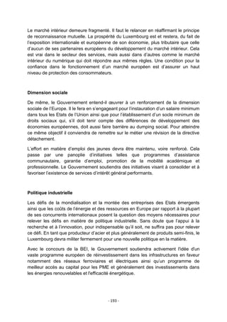 Le marché intérieur demeure fragmenté. Il faut le relancer en réaffirmant le principe
de reconnaissance mutuelle. La prospérité du Luxembourg est et restera, du fait de
l‟exposition internationale et européenne de son économie, plus tributaire que celle
d‟aucun de ses partenaires européens du développement du marché intérieur. Cela
est vrai dans le secteur des services, mais aussi dans d‟autres comme le marché
intérieur du numérique qui doit répondre aux mêmes règles. Une condition pour la
confiance dans le fonctionnement d‟un marché européen est d‟assurer un haut
niveau de protection des consommateurs.

Dimension sociale
De même, le Gouvernement entend-il œuvrer à un renforcement de la dimension
sociale de l‟Europe. Il le fera en s‟engageant pour l‟instauration d‟un salaire minimum
dans tous les Etats de l‟Union ainsi que pour l‟établissement d‟un socle minimum de
droits sociaux qui, s‟il doit tenir compte des différences de développement des
économies européennes, doit aussi faire barrière au dumping social. Pour atteindre
ce même objectif il conviendra de remettre sur le métier une révision de la directive
détachement.
L‟effort en matière d‟emploi des jeunes devra être maintenu, voire renforcé. Cela
passe par une panoplie d‟initiatives telles que programmes d‟assistance
communautaire, garantie d‟emploi, promotion de la mobilité académique et
professionnelle. Le Gouvernement soutiendra des initiatives visant à consolider et à
favoriser l‟existence de services d‟intérêt général performants.

Politique industrielle
Les défis de la mondialisation et la montée des entreprises des Etats émergents
ainsi que les coûts de l‟énergie et des ressources en Europe par rapport à la plupart
de ses concurrents internationaux posent la question des moyens nécessaires pour
relever les défis en matière de politique industrielle. Sans doute que l‟appui à la
recherche et à l‟innovation, pour indispensable qu‟il soit, ne suffira pas pour relever
ce défi. En tant que producteur d‟acier et plus généralement de produits semi-finis, le
Luxembourg devra militer fermement pour une nouvelle politique en la matière.
Avec le concours de la BEI, le Gouvernement soutiendra activement l'idée d'un
vaste programme européen de réinvestissement dans les infrastructures en faveur
notamment des réseaux ferroviaires et électriques ainsi qu‟un programme de
meilleur accès au capital pour les PME et généralement des investissements dans
les énergies renouvelables et l'efficacité énergétique.

- 193 -

 