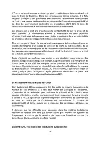 L‟Europe est aussi un espace citoyen qui s‟est considérablement étendu et renforcé
avec le traité de Lisbonne. Dans des circonstances parfois délicates, il a fallu
rappeler, y compris à des partenaires Etats membres, l‟attachement incontournable
de l‟Union aux valeurs fondamentales ancrées dans la Charte et au respect de l‟Etat
de droit. Le Gouvernement soutiendra les propositions allant dans le sens de
l‟élaboration de nouveaux mécanismes de surveillance en la matière.
Les citoyens ont le droit à la protection de la confidentialité de leur vie privée et de
leurs données. Un renforcement national et international de cette protection
s‟impose. Il est aussi indispensable pour rétablir la confiance dans les potentialités
de croissance et de développement de l‟économie du numérique.
Plus encore que la plupart de ses partenaires européens, le Luxembourg trouve un
intérêt à l‟émergence d‟un espace de justice et de liberté du fait de sa taille, de sa
localisation, de sa démographie et de l‟exposition internationale de son économie.
Les avancées européennes en matière de droit pénal, de droit civil, y compris le droit
de la famille, devront être soutenues.
Enfin, s‟agira-t-il de réaffirmer son soutien à une circulation sans entraves des
citoyens européens dans l‟espace Schengen. La politique d‟asile et d‟immigration de
l‟Union devra de son côté être marquée par les principes de solidarité entre Etats
membres, d‟humanité envers les plus vulnérables et de fermeté à l‟égard de réseaux
ou Etats favorisant l‟immigration illégale. Au niveau de l‟UE, il convient de créer un
cadre juridique pour l‟immigration légale permettant notamment de parer aux
pénuries de main d‟œuvre et de qualifications dans l‟UE.

Le financement des politiques de l’Union
Bien évidemment, l‟Union européenne doit être dotée de moyens budgétaires à la
hauteur de ses ambitions, à la fois pour mener des politiques de croissance,
d‟innovation et de recherche, pour maintenir la solidarité et la cohésion entre
peuples et territoires, et enfin, pour promouvoir le développement durable y compris
à travers la PAC. S‟agissant de la politique régionale, il conviendra de s‟assurer que
sa mise en œuvre par la Commission soit respectueuse du principe de
proportionnalité et tienne compte de la modestie des enveloppes attribuées au
Luxembourg.
Il demeure que les difficultés pour s‟accorder dans les matières budgétaires
resteront ce qu‟elles sont tant que l‟Union n‟aura pas réformé son système de
financement, y compris par la définition de ressources financières propres. Le
Luxembourg devra continuer à s‟en faire l‟avocat.

Luxembourg, ville siège des institutions européennes
- 196 -

 