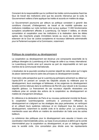 Conscient de la responsabilité que lui confèrent les traités communautaires fixant les
lieux de travail des institutions ainsi que les accords intervenus par la suite, le
Gouvernement veillera à faire appliquer les traités et accords en matière de siège.
Le Gouvernement poursuivra par ailleurs sa politique consistant à garantir des
conditions d‟accueil, d‟hébergement, de travail et de mobilité optimales aux
institutions installées sur notre territoire ainsi qu‟aux quelque 11.000 fonctionnaires
européens actuellement affectés à Luxembourg. Ce faisant il veillera, en étroite
concertation et coopération avec les institutions à la réalisation dans les délais
agrées des importants projets immobiliers lancés au cours des derniers mois :
extension de la Cour de Justice européenne et nouveaux bâtiments administratifs
pour le Parlement européen et la Commission, notamment.

Politique de coopération au développement
La coopération au développement est devenue une composante essentielle de la
politique étrangère du Luxembourg et de l‟image de celle-ci au niveau international.
Le Luxembourg montre ainsi qu‟il assume sa part de responsabilité en tant que
membre de la communauté internationale.
L‟éradication de la pauvreté constitue le premier objectif de notre action qu‟il s‟agira
de placer clairement dans le cadre des principes du développement durable.
C‟est dans cette perspective que le Luxembourg participera activement au débat sur
l‟après-2015 en prenant en compte les Objectifs actuels du millénaire pour le
développement, leurs avantages et faiblesses, et les exigences du développement
durable comme retenues dans la conférence de Rio+20, pour aboutir à de nouveaux
objectifs globaux. Le financement de ces nouveaux objectifs nécessitera une
meilleure prise en compte des actions de la coopération au développement en
matière de changement climatique.
En référence à la déclaration de Paris et au nouveau partenariat mondial de Busan,
la coopération luxembourgeoise continuera à promouvoir l‟efficacité du
développement en s‟alignant sur les stratégies des pays partenaires, en renforçant
et en utilisant leurs systèmes nationaux et en impliquant tous les acteurs du
développement, notamment la société civile et le secteur privé. Le Luxembourg
maintiendra aussi ses efforts en matière de coordination de l‟aide avec les autres
bailleurs.
La cohérence des politiques pour le développement sera assurée à travers une
coordination interministérielle active, sur base d‟une procédure à définir par le comité
interministériel pour la coopération au développement, et par un dialogue régulier
avec la société civile. Une concertation plus étroite avec les représentants
- 197 -

 