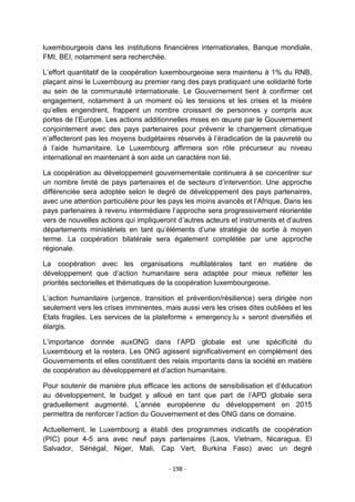 luxembourgeois dans les institutions financières internationales, Banque mondiale,
FMI, BEI, notamment sera recherchée.
L‟effort quantitatif de la coopération luxembourgeoise sera maintenu à 1% du RNB,
plaçant ainsi le Luxembourg au premier rang des pays pratiquant une solidarité forte
au sein de la communauté internationale. Le Gouvernement tient à confirmer cet
engagement, notamment à un moment où les tensions et les crises et la misère
qu‟elles engendrent, frappent un nombre croissant de personnes y compris aux
portes de l‟Europe. Les actions additionnelles mises en œuvre par le Gouvernement
conjointement avec des pays partenaires pour prévenir le changement climatique
n‟affecteront pas les moyens budgétaires réservés à l‟éradication de la pauvreté ou
à l‟aide humanitaire. Le Luxembourg affirmera son rôle précurseur au niveau
international en maintenant à son aide un caractère non lié.
La coopération au développement gouvernementale continuera à se concentrer sur
un nombre limité de pays partenaires et de secteurs d‟intervention. Une approche
différenciée sera adoptée selon le degré de développement des pays partenaires,
avec une attention particulière pour les pays les moins avancés et l‟Afrique. Dans les
pays partenaires à revenu intermédiaire l‟approche sera progressivement réorientée
vers de nouvelles actions qui impliqueront d‟autres acteurs et instruments et d‟autres
départements ministériels en tant qu‟éléments d‟une stratégie de sortie à moyen
terme. La coopération bilatérale sera également complétée par une approche
régionale.
La coopération avec les organisations multilatérales tant en matière de
développement que d‟action humanitaire sera adaptée pour mieux refléter les
priorités sectorielles et thématiques de la coopération luxembourgeoise.
L‟action humanitaire (urgence, transition et prévention/résilience) sera dirigée non
seulement vers les crises imminentes, mais aussi vers les crises dites oubliées et les
Etats fragiles. Les services de la plateforme « emergency.lu » seront diversifiés et
élargis.
L‟importance donnée auxONG dans l‟APD globale est une spécificité du
Luxembourg et la restera. Les ONG agissent significativement en complément des
Gouvernements et elles constituent des relais importants dans la société en matière
de coopération au développement et d‟action humanitaire.
Pour soutenir de manière plus efficace les actions de sensibilisation et d‟éducation
au développement, le budget y alloué en tant que part de l‟APD globale sera
graduellement augmenté. L‟année européenne du développement en 2015
permettra de renforcer l‟action du Gouvernement et des ONG dans ce domaine.
Actuellement, le Luxembourg a établi des programmes indicatifs de coopération
(PIC) pour 4-5 ans avec neuf pays partenaires (Laos, Vietnam, Nicaragua, El
Salvador, Sénégal, Niger, Mali, Cap Vert, Burkina Faso) avec un degré
- 198 -

 