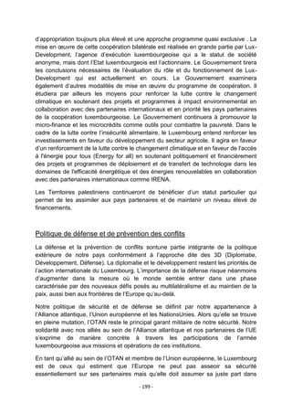 d‟appropriation toujours plus élevé et une approche programme quasi exclusive . La
mise en œuvre de cette coopération bilatérale est réalisée en grande partie par LuxDevelopment, l‟agence d‟exécution luxembourgeoise qui a le statut de société
anonyme, mais dont l‟Etat luxembourgeois est l‟actionnaire. Le Gouvernement tirera
les conclusions nécessaires de l‟évaluation du rôle et du fonctionnement de LuxDevelopment qui est actuellement en cours. Le Gouvernement examinera
également d‟autres modalités de mise en œuvre du programme de coopération. Il
étudiera par ailleurs les moyens pour renforcer la lutte contre le changement
climatique en soutenant des projets et programmes à impact environnemental en
collaboration avec des partenaires internationaux et en priorité les pays partenaires
de la coopération luxembourgeoise. Le Gouvernement continuera à promouvoir la
micro-finance et les microcrédits comme outils pour combattre la pauvreté. Dans le
cadre de la lutte contre l‟insécurité alimentaire, le Luxembourg entend renforcer les
investissements en faveur du développement du secteur agricole. Il agira en faveur
d‟un renforcement de la lutte contre le changement climatique et en faveur de l'accès
à l'énergie pour tous (Energy for all) en soutenant politiquement et financièrement
des projets et programmes de déploiement et de transfert de technologie dans les
domaines de l'efficacité énergétique et des énergies renouvelables en collaboration
avec des partenaires internationaux comme IRENA.
Les Territoires palestiniens continueront de bénéficier d‟un statut particulier qui
permet de les assimiler aux pays partenaires et de maintenir un niveau élevé de
financements.

Politique de défense et de prévention des conflits
La défense et la prévention de conflits sontune partie intégrante de la politique
extérieure de notre pays conformément à l‟approche dite des 3D (Diplomatie,
Développement, Défense). La diplomatie et le développement restent les priorités de
l‟action internationale du Luxembourg. L‟importance de la défense risque néanmoins
d‟augmenter dans la mesure où le monde semble entrer dans une phase
caractérisée par des nouveaux défis posés au multilatéralisme et au maintien de la
paix, aussi bien aux frontières de l‟Europe qu‟au-delà.
Notre politique de sécurité et de défense se définit par notre appartenance à
l‟Alliance atlantique, l‟Union européenne et les NationsUnies. Alors qu‟elle se trouve
en pleine mutation, l‟OTAN reste le principal garant militaire de notre sécurité. Notre
solidarité avec nos alliés au sein de l‟Alliance atlantique et nos partenaires de l‟UE
s‟exprime de manière concrète à travers les participations de l‟armée
luxembourgeoise aux missions et opérations de ces institutions.
En tant qu‟allié au sein de l‟OTAN et membre de l‟Union européenne, le Luxembourg
est de ceux qui estiment que l‟Europe ne peut pas asseoir sa sécurité
essentiellement sur ses partenaires mais qu‟elle doit assumer sa juste part dans
- 199 -

 