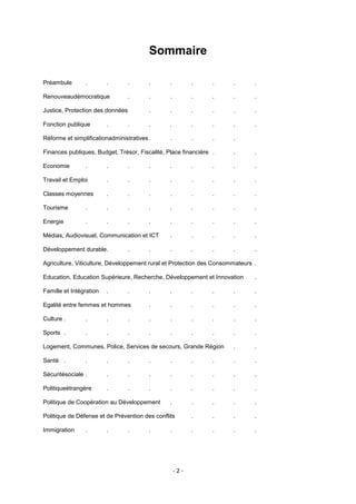 Sommaire
Préambule

.

.

.

.

.

.

.

.

.

Renouveaudémocratique

.

.

.

.

.

.

.

.

.

.

.

.

.

.

.

.

.

.

.

Réforme et simplificationadministratives .

.

.

.

.

Finances publiques, Budget, Trésor, Fiscalité, Place financière .

.

.

Economie

Justice, Protection des données
Fonction publique

.

.

.

.

.

.

.

.

.

.

.

Travail et Emploi

.

.

.

.

.

.

.

.

Classes moyennes

.

.

.

.

.

.

.

.

Tourisme

.

.

.

.

.

.

.

.

.

Energie

.

.

.

.

.

.

.

.

.

Médias, Audiovisuel, Communication et ICT

.

.

.

.

.

Développement durable.

.

.

.

.

.

.

.

Agriculture, Viticulture, Développement rural et Protection des Consommateurs .
Education, Education Supérieure, Recherche, Développement et Innovation

.

Famille et Intégration

.

.

.

.

.

.

.

.

Egalité entre femmes et hommes

.

.

.

.

.

.

Culture .

.

.

.

.

.

.

.

.

.

Sports .

.

.

.

.

.

.

.

.

.

Logement, Communes, Police, Services de secours, Grande Région

.

.

Santé .

.

.

.

.

.

.

.

.

.

Sécuritésociale .

.

.

.

.

.

.

.

.

Politiqueétrangère

.

.

.

.

.

.

.

.

.

.

.

.

.

Politique de Défense et de Prévention des conflits

.

.

.

.

Immigration

.

.

.

.

Politique de Coopération au Développement

.

.

.

.

.

-2-

 