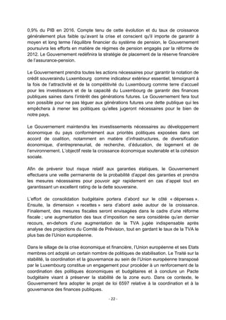 0,9% du PIB en 2016. Compte tenu de cette évolution et du taux de croissance
généralement plus faible qu‟avant la crise et conscient qu'il importe de garantir à
moyen et long terme l‟équilibre financier du système de pension, le Gouvernement
poursuivra les efforts en matière de régimes de pension engagés par la réforme de
2012. Le Gouvernement redéfinira la stratégie de placement de la réserve financière
de l‟assurance-pension.
Le Gouvernement prendra toutes les actions nécessaires pour garantir la notation de
crédit souveraindu Luxembourg comme indicateur extérieur essentiel, témoignant à
la fois de l‟attractivité et de la compétitivité du Luxembourg comme terre d‟accueil
pour les investisseurs et de la capacité du Luxembourg de garantir des finances
publiques saines dans l‟intérêt des générations futures. Le Gouvernement fera tout
son possible pour ne pas léguer aux générations futures une dette publique qui les
empêchera à mener les politiques qu‟elles jugeront nécessaires pour le bien de
notre pays.
Le Gouvernement maintendra les investissements nécessaires au développement
économique du pays conformément aux priorités politiques exposées dans cet
accord de coalition, notamment en matière d‟infrastructures, de diversification
économique, d‟entrepreneuriat, de recherche, d‟éducation, de logement et de
l‟environnement. L‟objectif reste la croissance économique soutenable et la cohésion
sociale.
Afin de prévenir tout risque relatif aux garanties étatiques, le Gouvernement
effectuera une veille permanente de la probabilité d‟appel des garanties et prendra
les mesures nécessaires pour pouvoir agir rapidement en cas d‟appel tout en
garantissant un excellent rating de la dette souveraine.
L‟effort de consolidation budgétaire portera d‟abord sur le côté « dépenses ».
Ensuite, la dimension « recettes » sera d‟abord axée autour de la croissance.
Finalement, des mesures fiscales seront envisagées dans le cadre d‟une réforme
fiscale ; une augmentation des taux d‟imposition ne sera considérée qu‟en dernier
recours, en-dehors d‟une augmentation de la TVA jugée indispensable après
analyse des projections du Comité de Prévision, tout en gardant le taux de la TVA le
plus bas de l‟Union européenne.
Dans le sillage de la crise économique et financière, l‟Union européenne et ses Etats
membres ont adopté un certain nombre de politiques de stabilisation. Le Traité sur la
stabilité, la coordination et la gouvernance au sein de l‟Union européenne transposé
par le Luxembourg constitue un engagement pour procéder à un renforcement de la
coordination des politiques économiques et budgétaires et à conclure un Pacte
budgétaire visant à préserver la stabilité de la zone euro. Dans ce contexte, le
Gouvernement fera adopter le projet de loi 6597 relative à la coordination et à la
gouvernance des finances publiques.
- 22 -

 