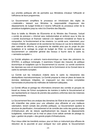 aux priorités politiques afin de permettre aux Ministères d‟évaluer l‟efficacité et
l‟efficience de leurs programmes.
Le Gouvernement simplifiera le processus en introduisant des règles de
« matérialité » laissant aux Ministres la responsabilité d‟approuver des
dépassements de budget limités et il reverra l‟efficacité du processus entier de la
procédure budgétaire jusqu‟au vote à la Chambre des Députés.
Sous la tutelle du Ministre de l‟Economie et du Ministre des Finances, l‟actuel
« comité de prévision » informel sera institutionnalisé et renforcé sous le titre de
« comité économique et financier national ».Un règlement ministériel en fixera la
composition, le fonctionnement et les missions. Le comité aura, notamment, pour
mission d‟établir, de préparer et de coordonner les travaux en vue de la rédaction du
plan national de réforme, du programme de stabilité ainsi que du projet de plan
budgétaire et le cadrage du projet de budget de l‟Etat. Le comité propose au
Gouvernement un calendrier général des travaux à fournir dans le cadre du
« semestre européen ».
Le Comité adoptera un scénario marco-économique sur base des prévisions du
STATEC, à politique inchangée. Il examinera l‟impact des mesures de politique
économique et budgétaire que le Gouvernement lui soumet. Le comité coordonne
les réponses aux avis et recommandations de la Commission et du Conseil dans le
cadre du semestre européen.
Le Comité suit les indicateurs d‟alerte dans le cadre du mécanisme des
déséquilibres macroéconomiques. Le Comité propose la mise en place de bases de
données statistiques intégrées, en s‟appuyant sur des normes comptables
harmonisées et préconise les méthodes de traitement adéquates.
Le Comité diffuse et partage les informations émanant des comités et groupes de
travail au niveau de l‟Union européenne de manière à mettre le Gouvernement et
ses représentants en mesure de prendre des positions uniformes dans les instances
communautaires.
Le Gouvernement fera une analyse des domaines de l‟Etat et de son parc immobilier
afin d‟identifier des pistes pour une utilisation plus efficiente et une meilleure
valorisation, tenant compte des priorités politiques. Le Gouvernement ajustera la
structure de planification, d‟encadrement et de contrôle des coûts des grands projets
d‟infrastructure afin de réduire significativement les risques de dépassements
budgétaires, notamment par la mise en place d‟une cellule centrale de pilotage du
type « gestion de projets » des grands projets d‟infrastructures.
Pour mieux cibler les transferts sociaux, pour en faire un instrument plus efficace de
réduction de la pauvreté et pour endiguer leur coût global, le Gouvernement
- 24 -

 