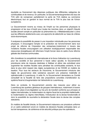 équitable au financement des dépenses publiques des différentes catégories de
contribuables et de revenus. En particulier, le Gouvernementaugmentera les taux de
TVA (afin de compenser partiellement la perte de TVA relative au commerce
électronique) tout en gardant le taux normal de la TVA le plus bas de l‟Union
européenne.
Le Gouvernement reverra au niveau de l‟impôt sur les personnes physiques la
progression et les taux d‟impôt pour toutes les tranches dans un objectif d‟équité
sociale (tenant compte en particulier du phénomène du « Mittelstandsbuckel ») ainsi
que les différents abattements avec une approche de sélectivité sur base de critères
socio-économiques.
Il analysera la possibilité de passer à une imposition individuelle pour les personnes
physiques. Il encouragera l‟emploi et la protection de l‟environnement dans tout
projet de réforme de l‟imposition des entreprises (notamment à travers des
incitations fiscales encourageant une utilisation écologiquement responsable des
ressources énergétiques) etil réformera l‟impôt foncier dans le cadre d‟une réforme
globale des finances communales.
Afin d‟améliorer la compétitivité internationale et la force d‟attraction du Luxembourg
pour les sociétés et leur personnel à haute valeur ajoutée, le Gouvernement
prendraune série de mesures destinées à fidéliser et attirer des activitéset ainsi
augmenter les recettes fiscales sans pénaliser les contribuables existants, le tout
dans le plus strict respect des règles européennes et de l‟OCDE en matière de
taxation. Pour tous les secteurs de l‟économie, le Gouvernement introduira des
règles de gouvernance etde substance assurant une présence matérielle et
opérationnelle à Luxembourg. A cette fin, le Gouvernement demandera au Comité
consultatif de la fiscalité de faire des propositions concrètes d‟amélioration du
système fiscal et d‟augmentation de l‟attractivité du Luxembourg.
Dans ce contexte, le Gouvernement prendra des mesures pour attirer au
Luxembourg les quartiers généraux de groupes internationaux, notamment à travers
la mise en place d‟une législation sur les prix de transfert conforme aux principes et
règles internationales, la modernisation du régime fiscal de la propriété intellectuelle,
la modernisation du régime mère-filiales, l‟introduction de la devise fonctionnelle et
donc la possibilité de soumettre la déclaration fiscale dans la devise des comptes
statutaires.
En matière de fiscalité directe, le Gouvernement instaurera une procédure uniforme
et un cadre solidement ancré en matière de décisions fiscales anticipées dans un
but de transparence, de cohérence et de sécurité juridique pour les opérateurs.

- 27 -

 