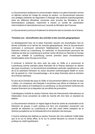 Le Gouvernement améliorera la communication relative à la place financière comme
un élément central de l‟image de marque du secteur. Le Gouvernement assurera
une stratégie cohérente de négociation à l‟étranger des positions luxembourgeoises
entre les différents Ministères concernés ainsi qu‟entre les Ministères et les
Administrations publiques, notamment à travers un comité de coordination
interministériel et interinstitutionnel sous l‟autorité du Ministère des Finances.
Le Gouvernement promouvra finalement la recherche dans le domaine de la finance.

Troisième axe : diversification des activités et des marchés géographiques
Le développement futur de le place financière requiert une diversification tant en
termes d‟activités et en termes de marchés géographiques. Ainsi le Gouvernement
continuera à promouvoir activement l‟établissement de banques et d‟acteurs
financiers chinois au Luxembourg. En particulier, le Gouvernement poursuivra les
initiatives de faire du Luxembourg le premier centre off-shore en Remnibi en Europe
ainsi que d‟établir le Luxembourg comme première place d‟investissement
transfrontalière entre l‟Europe et la Chine.
Il continuer à renforcer les liens avec les pays du Golfe et à promouvoir le
Luxembourg comme première place financière de la finance islamique en dehors
des pays musulmans. Le Gouvernement procéderaen particulier rapidement au vote
de la loi autorisant l‟émission du sukuk souverain luxembourgeois libellé en euros
afin de garantir le « first moveradvantage » de la place financière dans le domaine
de la finance islamique.
En plus de la Chineet des pays du Golfe, le Gouvernement définira une liste de pays
« cibles » en croissance vers lesquels il concentrera ses efforts et initiatives en vue
d‟attirer des acteurs et investisseurs à Luxembourg. Le Gouvernement renforcera les
moyens financiers mis à disposition de ces efforts de promotions.
Il développera l‟activité du secteur financier dans les financements internationaux et
l‟élaboration d‟une convention de crédit de marché afin d‟en faire un standard de
laplace.
Le Gouvernement introduira un régime légal et fiscal de centre de coordination et de
trésorerie de groupe (« cash pooling ») et fera une proposition concernant une
autorité de résolution au Luxembourg et ceci dès avant même l‟adoption de la
directive européenne sur le redressement et la résolution des banques.
Il reverra certaines lois relatives au secteur financier afin d‟en améliorer l‟utilité telles
que la loi sur le family office, la loi sur le contrat fiduciaire ou encore le régime
juridique du crédit hypothécaire.
- 32 -

 