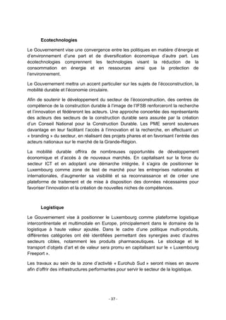 Ecotechnologies
Le Gouvernement vise une convergence entre les politiques en matière d‟énergie et
d‟environnement d‟une part et de diversification économique d‟autre part. Les
écotechnologies comprennent les technologies visant la réduction de la
consommation en énergie et en ressources ainsi que la protection de
l‟environnement.
Le Gouvernement mettra un accent particulier sur les sujets de l‟écoconstruction, la
mobilité durable et l‟économie circulaire.
Afin de soutenir le développement du secteur de l‟écoconstruction, des centres de
compétence de la construction durable à l‟image de l‟IFSB renforceront la recherche
et l‟innovation et fédéreront les acteurs. Une approche concertée des représentants
des acteurs des secteurs de la construction durable sera assurée par la création
d‟un Conseil National pour la Construction Durable. Les PME seront soutenues
davantage en leur facilitant l‟accès à l‟innovation et la recherche, en effectuant un
« branding » du secteur, en réalisant des projets phares et en favorisant l‟entrée des
acteurs nationaux sur le marché de la Grande-Région.
La mobilité durable offrira de nombreuses opportunités de développement
économique et d‟accès à de nouveaux marchés. En capitalisant sur la force du
secteur ICT et en adoptant une démarche intégrée, il s‟agira de positionner le
Luxembourg comme zone de test de marché pour les entreprises nationales et
internationales, d‟augmenter sa visibilité et sa reconnaissance et de créer une
plateforme de traitement et de mise à disposition des données nécessaires pour
favoriser l‟innovation et la création de nouvelles niches de compétences.

Logistique
Le Gouvernement vise à positionner le Luxembourg comme plateforme logistique
intercontinentale et multimodale en Europe, principalement dans le domaine de la
logistique à haute valeur ajoutée. Dans le cadre d‟une politique multi-produits,
différentes catégories ont été identifiées permettant des synergies avec d‟autres
secteurs cibles, notamment les produits pharmaceutiques. Le stockage et le
transport d‟objets d‟art et de valeur sera promu en capitalisant sur le « Luxembourg
Freeport ».
Les travaux au sein de la zone d‟activité « Eurohub Sud » seront mises en œuvre
afin d‟offrir des infrastructures performantes pour servir le secteur de la logistique.

- 37 -

 