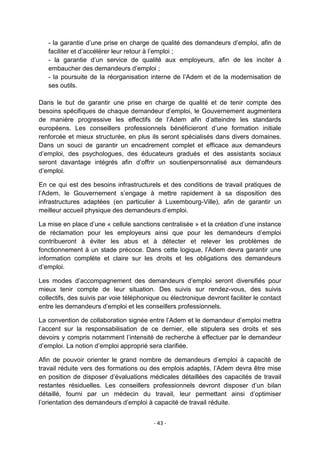 - la garantie d‟une prise en charge de qualité des demandeurs d‟emploi, afin de
faciliter et d‟accélérer leur retour à l‟emploi ;
- la garantie d‟un service de qualité aux employeurs, afin de les inciter à
embaucher des demandeurs d‟emploi ;
- la poursuite de la réorganisation interne de l‟Adem et de la modernisation de
ses outils.
Dans le but de garantir une prise en charge de qualité et de tenir compte des
besoins spécifiques de chaque demandeur d‟emploi, le Gouvernement augmentera
de manière progressive les effectifs de l‟Adem afin d‟atteindre les standards
européens. Les conseillers professionnels bénéficieront d‟une formation initiale
renforcée et mieux structurée, en plus ils seront spécialisés dans divers domaines.
Dans un souci de garantir un encadrement complet et efficace aux demandeurs
d‟emploi, des psychologues, des éducateurs gradués et des assistants sociaux
seront davantage intégrés afin d‟offrir un soutienpersonnalisé aux demandeurs
d‟emploi.
En ce qui est des besoins infrastructurels et des conditions de travail pratiques de
l‟Adem, le Gouvernement s‟engage à mettre rapidement à sa disposition des
infrastructures adaptées (en particulier à Luxembourg-Ville), afin de garantir un
meilleur accueil physique des demandeurs d‟emploi.
La mise en place d‟une « cellule sanctions centralisée » et la création d‟une instance
de réclamation pour les employeurs ainsi que pour les demandeurs d‟emploi
contribueront à éviter les abus et à détecter et relever les problèmes de
fonctionnement à un stade précoce. Dans cette logique, l‟Adem devra garantir une
information complète et claire sur les droits et les obligations des demandeurs
d‟emploi.
Les modes d‟accompagnement des demandeurs d‟emploi seront diversifiés pour
mieux tenir compte de leur situation. Des suivis sur rendez-vous, des suivis
collectifs, des suivis par voie téléphonique ou électronique devront faciliter le contact
entre les demandeurs d‟emploi et les conseillers professionnels.
La convention de collaboration signée entre l‟Adem et le demandeur d‟emploi mettra
l‟accent sur la responsabilisation de ce dernier, elle stipulera ses droits et ses
devoirs y compris notamment l‟intensité de recherche à effectuer par le demandeur
d‟emploi. La notion d‟emploi approprié sera clarifiée.
Afin de pouvoir orienter le grand nombre de demandeurs d‟emploi à capacité de
travail réduite vers des formations ou des emplois adaptés, l‟Adem devra être mise
en position de disposer d‟évaluations médicales détaillées des capacités de travail
restantes résiduelles. Les conseillers professionnels devront disposer d‟un bilan
détaillé, fourni par un médecin du travail, leur permettant ainsi d‟optimiser
l‟orientation des demandeurs d‟emploi à capacité de travail réduite.
- 43 -

 