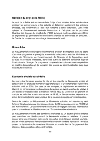 Révision du droit de la faillite
Le droit de la faillite est en train de faire l‟objet d‟une révision, le but est de mieux
protéger les entrepreneurs et les salariés et d‟élaborer rapidement des solutions
efficaces, ceci notamment à l‟aide d‟un système d‟alerte compétent. Dans cette
optique, le Gouvernement souhaite l‟instruction et l‟adoption par la prochaine
Chambre des Députés du projet de loi n°6539 qui vise à mettre en place un système
de clignotants qui permettent de reconnaître à temps les entreprises en difficultés.
Le Comité de conjoncture sera chargé d‟en assurer le suivi.

Green Jobs
Le Gouvernement encouragera notamment la création d‟entreprises dans le cadre
d‟un vaste programme « green jobs » en étroite collaboration avec les Ministères en
charge de l‟économie, de l‟environnement, de l‟énergie et de l‟agriculture ainsi
qu‟avec les secteurs intéressés, dont entre autres le bâtiment, l‟artisanat, l‟agri-et
l‟horticulture et l‟énergie. Ce programme comprendra en outre des mesures précises
en matière d‟orientation et de formation des jeunes qui seront élaborées avec tous
les acteurs concernés.

Economie sociale et solidaire
Au cours des dernières années, le rôle et les objectifs de l'économie sociale et
solidaire ont été analysés de manière approfondie par le Département de l'Economie
solidaire, créé en 2009. Sur base de ces analyses, le département en question a
élaboré, en concertation avec les acteurs du secteur, un avant-projet de loi relative à
une société d'impact sociétal et modifiant l'article 1832 du Code civil. En prenant en
compte les avis des acteurs du secteur de l'ESS, le Gouvernement déposera un
projet de loi qui jettera la base juridique de la création de sociétés d‟impact sociétal.
Depuis la création du Département de l'Economie solidaire, le Luxembourg s'est
fortement impliqué dans ce domaine au niveau de l'Union européenne, de l'OCDE et
des Nations Unies. Le Gouvernement continuera à s'engager au niveau international
pour la promotion et le développement de l'Economie sociale et solidaire.
Le Gouvernement définira des domaines prioritaires où un soutien public renforcé
peut contribuer au développement de l'économie sociale et solidaire. Il pourra
donner ainsi une indication claire de la plus-value et de l'impact sociétal souhaité,
tout en tenant compte du fait que l'économie sociale et solidaire repose sur l'initiative
privée. Le dynamisme de ce secteur dépendra en premier lieu de l'engagement des
citoyens, des associations et des entreprises.
- 52 -

 