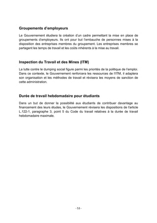 Groupements d’employeurs
Le Gouvernement étudiera la création d‟un cadre permettant la mise en place de
groupements d‟employeurs. Ils ont pour but l‟embauche de personnes mises à la
disposition des entreprises membres du groupement. Les entreprises membres se
partagent les temps de travail et les coûts inhérents à la mise au travail.

Inspection du Travail et des Mines (ITM)
La lutte contre le dumping social figure parmi les priorités de la politique de l‟emploi.
Dans ce contexte, le Gouvernement renforcera les ressources de l‟ITM, il adaptera
son organisation et les méthodes de travail et révisera les moyens de sanction de
cette administration.

Durée de travail hebdomadaire pour étudiants
Dans un but de donner la possibilité aux étudiants de contribuer davantage au
financement des leurs études, le Gouvernement révisera les dispositions de l'article
L.122-1, paragraphe 3, point 5 du Code du travail relatives à la durée de travail
hebdomadaire maximale.

- 53 -

 