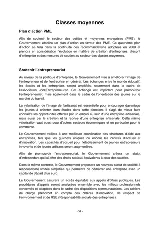 Classes moyennes
Plan d’action PME
Afin de soutenir le secteur des petites et moyennes entreprises (PME), le
Gouvernement établira un plan d‟action en faveur des PME. Ce quatrième plan
d‟action se fera dans la continuité des recommandations adoptées en 2008 et
prendra en considération l‟évolution en matière de création d‟entreprises, d‟esprit
d‟entreprise et des mesures de soutien au secteur des classes moyennes.

Soutenir l’entrepreneuriat
Au niveau de la politique d‟entreprise, le Gouvernement vise à améliorer l‟image de
l‟entrepreneur et de l‟entreprise en général. Les échanges entre le monde éducatif,
les écoles et les entreprises seront amplifiés, notamment dans le cadre de
l‟association JonkEntrepreneuren. Cet échange est important pour promouvoir
l‟entrepreneuriat, mais également dans le cadre de l‟orientation des jeunes sur le
marché du travail.
La valorisation de l‟image de l‟artisanat est essentielle pour encourager davantage
les jeunes à orienter leurs études dans cette direction. Il s‟agit de mieux faire
connaître les opportunités offertes par un emploi au sein d‟une entreprise artisanale,
mais aussi par la création et la reprise d‟une entreprise artisanale. Cette même
valorisation vaut aussi pour d‟autres secteurs économiques et en particulier pour le
commerce.
Le Gouvernement veillera à une meilleure coordination des structures d‟aide aux
entreprises, tels que les guichets uniques ou encore les centres d‟accueil et
d‟innovation. Les capacités d‟accueil pour l‟établissement de jeunes entrepreneurs
innovants et de jeunes artisans seront augmentées.
Afin de promouvoir l‟entrepreneuriat, le Gouvernement créera un statut
d‟indépendant qui lui offre des droits sociaux équivalents à ceux des salariés.
Dans le même contexte, le Gouvernement proposera un nouveau statut de société à
responsabilité limitée simplifiée qui permettra de démarrer une entreprise avec un
capital de départ d‟un euro.
Le Gouvernement assurera un accès équitable aux appels d‟offres publiques. Les
procédures d‟appels seront analysées ensemble avec les milieux professionnels
concernés et adaptées dans le cadre des dispositions communautaires. Les cahiers
de charge prendront en compte des critères d‟innovation, de respect de
l‟environnement et de RSE (Responsabilité sociale des entreprises).

- 54 -

 