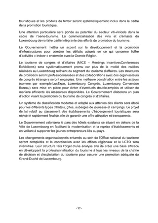 touristiques et les produits du terroir seront systématiquement inclus dans le cadre
de la promotion touristique.
Une attention particulière sera portée au potentiel du secteur viti-vinicole dans le
cadre de l‟oeno-tourisme. La commercialisation des vins et crémants du
Luxembourg devra faire partie intégrante des efforts de promotion du tourisme.
Le Gouvernement mettra un accent sur le développement et la promotion
d‟infrastructures pour combler les déficits actuels en ce qui concerne l‟offre
d‟activités « indoor » ensemble avec la Grande Région.
Le tourisme de congrès et d‟affaires (MICE – Meetings IncentivesConferences
Exhibitions) sera systématiquement promu car plus de la moitié des nuitées
réalisées au Luxembourg relèvent du segment du tourisme d‟affaires. Les structures
de promotion seront professionnalisées et des collaborations avec des organisateurs
de congrès étrangers seront engagées. Une meilleure coordination entre les acteurs
(comme par exemple LuxExpo, Luxembourg Congrès, Luxembourg Convention
Bureau) sera mise en place pour éviter d‟éventuels double-emplois et utiliser de
manière efficiente les ressources disponibles. Le Gouvernement élaborera un plan
d‟action visant la promotion du tourisme de congrès et d‟affaires.
Un système de classification moderne et adapté aux attentes des clients sera établi
pour les différents types d‟hôtels, gîtes, auberges de jeunesse et campings. Le projet
de loi relatif au classement des établissements d‟hébergement touristiques sera
révisé et rapidement finalisé afin de garantir une offre attractive et transparente.
Le Gouvernement valorisera le parc des hôtels existants se situant en dehors de la
Ville de Luxembourg en facilitant la modernisation et la reprise d'établissements et
en veillant à supporter les jeunes entrepreneurs liés au pays.
Les changements organisationnels entamés au sein de l‟Office national du tourisme
seront complétés et la coordination avec les offices régionaux et le LCTO sera
intensifiée. Leur structure fera l‟objet d‟une analyse afin de créer une base efficace
en développant la professionnalisation du tourisme à tous les niveaux de la chaîne
de décision et d‟exploitation du tourisme pour assurer une promotion adéquate du
Grand-Duché de Luxembourg.

- 57 -

 