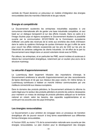 centrale de l‟Ouest devienne un précurseur en matière d‟intégration des énergies
renouvelables dans les marchés d‟électricité et de gaz naturel.

Energie et compétitivité
Le Gouvernement soutiendra les entreprises industrielles exposées à une
concurrence internationale afin de garder une base industrielle compétitive, et ceci
basé sur un dialogue transparent et sur des efforts mutuels. Dans ce cadre et à
l'image d'autres pays et régions européens le Gouvernement étudiera la possibilité
ouverte par la communication 2012/C158/04 de la Commission européenne
d'affecter une partie des revenues de la vente aux enchères des droits d‟émission
dans le cadre du système d‟échange de quotas d‟émission de gaz à effet de serre
pour couvrir les effets indirects occasionnés par les prix de CO2 sur les prix de
l‟électricité de certaines catégories de clients industriels. Un tel effort de la part du
Gouvernement sera intégré dans un accord volontaire révisé avec la FEDIL.
Par ailleurs, les entreprises, et en particulier les PME, seront incitées et soutenues à
réduire leur consommation énergétique, notamment par un soutien plus accru de la
structure myenergy.

La sécurité d’approvisionnement
Le Luxembourg étant largement tributaire des importations d‟énergie, le
Gouvernement améliorera la sécurité d‟approvisionnement par des raccordements
de lignes électriques et de gaz aux réseaux des pays voisins. En même temps, le
Luxembourg contribuera à réaliser un marché intérieur communautaire par une
meilleure connectivité aux réseaux européens.
Dans le domaine des produits pétroliers, le Gouvernement achèvera la réforme du
cadre légal pour le secteur des produits pétroliers et prendra les actions nécessaires
pour maintenir un niveau de stockage de produits pétroliers adéquat sur le territoire
national en créant, selon les besoins, des capacités supplémentaires et en
continuant nos accords avec les pays limitrophes.

Les énergies renouvelables
Le Gouvernement a pour ambition de s‟engager dans un processus de transition
énergétique afin de pouvoir recourir à long terme essentiellement aux différentes
formes d‟énergies renouvelables.
A l‟horizon 2020, au moins 11% de la consommation nationale sera couverte par des
énergies renouvelables. Le plan d‟action pour le développement des énergies
- 59 -

 