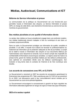 Médias, Audiovisuel, Communications et ICT
Réforme du Service information et presse
La communication de la politique du Gouvernement est une fonction-clé pour
permettre l‟accès à l‟information des citoyens. Le Service information et presse
(SIP), en charge de cette tâche, sera réorienté et fonctionnera au service de tous les
membres du gouvernement.

Des médias pluralistes et une qualité d’information élevée
Le secteur des médias se trouve actuellement engagé dans une profonde mutation.
Les médias traditionnels doivent s‟adapter à l‟ère du numérique et ceci dans un
contexte conjoncturel difficile.
Dans ce cadre, le Gouvernement privilégie une information de qualité, complète et
pluraliste. A cet effet, il importe tout d‟abord de favoriser le professionnalisme du
traitement de l‟information par la protection adéquate du titre de journaliste. Le projet
de loi relatif à l‟accès à l‟information des citoyens et aux documents détenus par
l‟administration sera réexaminé et amendé, tout en tenant compte des impératifs de
confidentialité d‟informations économiques sensibles. Le régime actuel de l‟aide à la
presse écrite, garant de médias pluralistes réalisés par des éditeurs professionnels,
sera optimisé en concertation étroite avec les éditeurs luxembourgeois. Son
évolution à long terme dans le contexte de l‟internet et de l‟ère numérique sera
étudiée.

Les accords de concessions avec RTL et CLT/UFA
Le Gouvernement a reconduit en 2007 les accords de concessions garantissant le
financement des programmes RTL Télé Luxembourg avec CLT/UFA et qui prendront
fin en 2020. Les discussions quant à leur renouvellement seront menées par le
Gouvernement au cours de la période législative.
Le Gouvernement encouragera le concessionaire à garantir de façon régulière les
informations télévisées également en langue de signe à l'instar des pays limitrophes.

SES et le secteur spatial

- 64 -

 