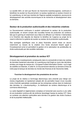 La société SES, en tant que fleuron de l‟économie luxembourgeoise, continuera à
bénéficier du soutien du Gouvernement. Le secteur spatial est un secteur d‟avenir et
le Luxembourg, en tant que membre de l‟Agence spatiale européenne, poursuivra le
développement des activités économiques et de recherche et développement dans
ce domaine.

Secteur de la production audiovisuelle et des industries créatives
Le Gouvernement continuera à soutenir activement le secteur de la production
audiovisuelle, en tenant compte des nouvelles formes de production de contenus
tels que le gaming et notamment ceux liées à la diffusion sur Internet. Il demandera
à la Chambre des députés de réserver le bénéfice de l‟urgence au projet de loi
visant à réformer le système de soutien au secteur de la production audiovisuelle.
Des synergies spécifiques avec la place financière seront mises en œuvre
notamment au travers de la création d'un fonds structurel faisant appel à
l'investissement privé et permettant la gestion et la valorisation de portefeuilles de
droits audiovisuels par des sociétés nationales.

Développement et promotion du secteur ICT
A travers des investissements conséquents dans la connectivité et dans les centres
de données hautement sécurisés, le Luxembourg s‟est forgé au cours des dernières
années une image de marque de « EuropeanTrusted Information Center » qu‟il s‟agit
de solidifier et d‟étendre. A cette fin, le Gouvernement étendra ce domaine et fera de
notre pays la banque de données du monde des finances et de l‟économie réelle.

Favoriser le développement des prestataires de service
Le projet de loi relative à l‟archivage électronique sera amendé pour élargir son
champ d‟application et rapidement adopté afin de permettre l‟essor d‟une nouvelle
niche d‟activité spécialisée constituée par les entreprises actives dans le traitement
des données, le « cloudcomputing », la distribution de contenu électronique et le
commerce électronique.
Le cadre législatif et réglementaire complexe et horizontal sera soumis à une veille
et une évaluation continue afin de renforcer davantage l‟assise du secteur ICT. Dans
ce contexte une attention particulière sera donnée à la gestion des droits d‟auteurs
et de la propriété intellectuelle.

- 65 -

 