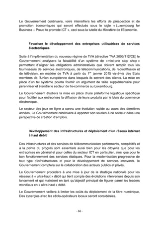 Le Gouvernement continuera, voire intensifiera les efforts de prospection et de
promotion économiques qui seront effectués sous le sigle « Luxembourg for
Business – Proud to promote ICT », ceci sous la tutelle du Ministère de l‟Economie.

Favoriser le développement des entreprises utilisatrices de services
électroniques
Suite à l‟implémentation du nouveau régime de TVA (directive TVA 2006/112/CE) le
Gouvernement analysera la faisabilité d‟un système de «mini-one stop shop »
permettant d‟aligner les obligations administratives que doivent remplir tous les
fournisseurs de services électroniques, de télécommunications, de radiodiffusion et
de télévision, en matière de TVA à partir du 1 er janvier 2015 vis-à-vis des Etats
membres de l‟Union européenne dans lesquels ils servent des clients. La mise en
place d‟un tel système pourra fournir un argument de taille supplémentaire pour
pérenniser et étendre le secteur de l‟e-commerce au Luxembourg.
Le Gouvernement étudiera la mise en place d‟une plateforme logistique spécifique
pour faciliter aux entreprises la diffusion de leurs produits par le biais du commerce
électronique.
Le secteur des jeux en ligne a connu une évolution rapide au cours des dernières
années. Le Gouvernement continuera à apporter son soutien à ce secteur dans une
perspective de création d‟emplois.

Développement des Infrastructures et déploiement d’un réseau internet
à haut débit
Des infrastructures et des services de télécommunication performants, compétitifs et
à la pointe du progrès sont essentiels aussi bien pour les citoyens que pour les
entreprises en général et pour celles du secteur ICT en particulier, ainsi que pour le
bon fonctionnement des services étatiques. Pour la modernisation progressive de
tout type d‟infrastructures et pour le développement de services innovants, le
Gouvernement comptera sur la collaboration des acteurs publics et privés.
Le Gouvernement procèdera à une mise à jour de la stratégie nationale pour les
réseaux à « ultra-haut » débit qui tient compte des évolutions intervenues depuis son
lancement et qui maintient en tant qu‟objectif principal de figurer parmi les leaders
mondiaux en « ultra-haut » débit.
Le Gouvernement veillera à limiter les coûts du déploiement de la fibre numérique.
Des synergies avec les câblo-opérateurs locaux seront considérées.

- 66 -

 