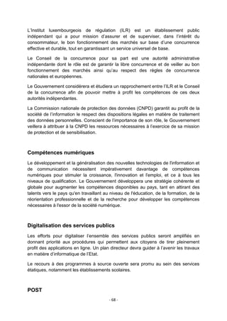L‟Institut luxembourgeois de régulation (ILR) est un établissement public
indépendant qui a pour mission d‟assurer et de superviser, dans l‟intérêt du
consommateur, le bon fonctionnement des marchés sur base d‟une concurrence
effective et durable, tout en garantissant un service universel de base.
Le Conseil de la concurrence pour sa part est une autorité administrative
indépendante dont le rôle est de garantir la libre concurrence et de veiller au bon
fonctionnement des marchés ainsi qu‟au respect des règles de concurrence
nationales et européennes.
Le Gouvernement considérera et étudiera un rapprochement entre l‟ILR et le Conseil
de la concurrence afin de pouvoir mettre à profit les compétences de ces deux
autorités indépendantes.
La Commission nationale de protection des données (CNPD) garantit au profit de la
société de l‟information le respect des dispositions légales en matière de traitement
des données personnelles. Conscient de l‟importance de son rôle, le Gouvernement
veillera à attribuer à la CNPD les ressources nécessaires à l‟exercice de sa mission
de protection et de sensibilisation.

Compétences numériques
Le développement et la généralisation des nouvelles technologies de l'information et
de communication nécessitent impérativement davantage de compétences
numériques pour stimuler la croissance, l'innovation et l'emploi, et ce à tous les
niveaux de qualification. Le Gouvernement développera une stratégie cohérente et
globale pour augmenter les compétences disponibles au pays, tant en attirant des
talents vers le pays qu'en travaillant au niveau de l'éducation, de la formation, de la
réorientation professionnelle et de la recherche pour développer les compétences
nécessaires à l'essor de la société numérique.

Digitalisation des services publics
Les efforts pour digitaliser l‟ensemble des services publics seront amplifiés en
donnant priorité aux procédures qui permettent aux citoyens de tirer pleinement
profit des applications en ligne. Un plan directeur devra guider à l‟avenir les travaux
en matière d‟informatique de l‟Etat.
Le recours à des programmes à source ouverte sera promu au sein des services
étatiques, notamment les établissements scolaires.

POST
- 68 -

 