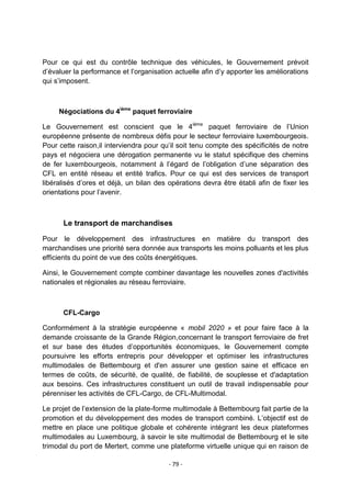 Pour ce qui est du contrôle technique des véhicules, le Gouvernement prévoit
d‟évaluer la performance et l‟organisation actuelle afin d‟y apporter les améliorations
qui s‟imposent.

Négociations du 4ième paquet ferroviaire
Le Gouvernement est conscient que le 4ième paquet ferroviaire de l‟Union
européenne présente de nombreux défis pour le secteur ferroviaire luxembourgeois.
Pour cette raison,il interviendra pour qu‟il soit tenu compte des spécificités de notre
pays et négociera une dérogation permanente vu le statut spécifique des chemins
de fer luxembourgeois, notamment à l‟égard de l‟obligation d‟une séparation des
CFL en entité réseau et entité trafics. Pour ce qui est des services de transport
libéralisés d‟ores et déjà, un bilan des opérations devra être établi afin de fixer les
orientations pour l‟avenir.

Le transport de marchandises
Pour le développement des infrastructures en matière du transport des
marchandises une priorité sera donnée aux transports les moins polluants et les plus
efficients du point de vue des coûts énergétiques.
Ainsi, le Gouvernement compte combiner davantage les nouvelles zones d'activités
nationales et régionales au réseau ferroviaire.

CFL-Cargo
Conformément à la stratégie européenne « mobil 2020 » et pour faire face à la
demande croissante de la Grande Région,concernant le transport ferroviaire de fret
et sur base des études d‟opportunités économiques, le Gouvernement compte
poursuivre les efforts entrepris pour développer et optimiser les infrastructures
multimodales de Bettembourg et d'en assurer une gestion saine et efficace en
termes de coûts, de sécurité, de qualité, de fiabilité, de souplesse et d'adaptation
aux besoins. Ces infrastructures constituent un outil de travail indispensable pour
pérenniser les activités de CFL-Cargo, de CFL-Multimodal.
Le projet de l‟extension de la plate-forme multimodale à Bettembourg fait partie de la
promotion et du développement des modes de transport combiné. L‟objectif est de
mettre en place une politique globale et cohérente intégrant les deux plateformes
multimodales au Luxembourg, à savoir le site multimodal de Bettembourg et le site
trimodal du port de Mertert, comme une plateforme virtuelle unique qui en raison de
- 79 -

 